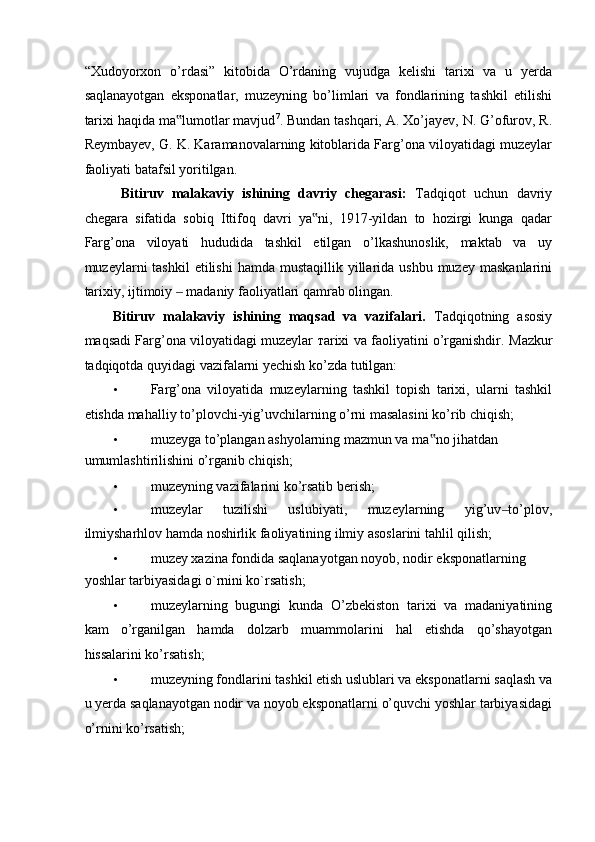 “Xudoyorxon   o’rdasi”   kitobida   O’rdaning   vujudga   kelishi   tarixi   va   u   yerda
saqlanayotgan   eksponatlar,   muzeyning   bo’limlari   va   fondlarining   tashkil   etilishi
tarixi haqida ma lumotlar mavjud‟ 7
. Bundan tashqari, A. Xo’jayev, N. G’ofurov, R.
Reymbayev, G. K. Karamanovalarning kitoblarida Farg’ona viloyatidagi muzeylar
faoliyati batafsil yoritilgan.  
  Bitiruv   malakaviy   ishining   davriy   chegarasi:   Tadqiqot   uchun   davriy
chegara   sifatida   sobiq   Ittifoq   davri   ya ni,   1917-yildan   to   hozirgi   kunga   qadar	
‟
Farg’ona   viloyati   hududida   tashkil   etilgan   o’lkashunoslik,   maktab   va   uy
muzeylarni  tashkil  etilishi   hamda  mustaqillik  yillarida ushbu  muzey  maskanlarini
tarixiy, ijtimoiy   madaniy faoliyatlari qamrab olingan. 	
‒
Bitiruv   malakaviy   ishining   maqsad   va   vazifalari.   Tadqiqotning   asosiy
maqsadi Farg’ona viloyatidagi muzeylar   та rixi va faoliyatini o’rganishdir.  Mazkur
tadqiqotda quyidagi vazifalarni yechish ko’zda tutilgan: 
• Farg’ona   viloyatida   muzeylarning   tashkil   topish   tarixi,   ularni   tashkil
etishda mahalliy to’plovchi-yig’uvchilarning o’rni masalasini ko’rib chiqish; 
• muzeyga to’plangan ashyolarning mazmun va ma no jihatdan 	
‟
umumlashtirilishini o’rganib chiqish; 
• muzeyning vazifalarini ko’rsatib berish; 
• muzeylar   tuzilishi   uslubiyati,   muzeylarning   yig’uv to’plov,	
‒
ilmiysharhlov hamda noshirlik faoliyatining ilmiy asoslarini tahlil qilish; 
• muzey xazina fondida saqlanayotgan noyob, nodir eksponatlarning 
yoshlar tarbiyasidagi o`rnini ko`rsatish; 
• muzeylarning   bugungi   kunda   O’zbekiston   tarixi   va   madaniyatining
kam   o’rganilgan   hamda   dolzarb   muammolarini   hal   etishda   qo’shayotgan
hissalarini ko’rsatish; 
• muzeyning fondlarini tashkil etish uslublari va eksponatlarni saqlash va
u yerda saqlanayotgan nodir va noyob eksponatlarni o’quvchi yoshlar tarbiyasidagi
o’rnini ko’rsatish;  