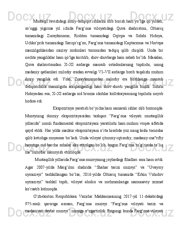 Mustaqil ravishdagi ilmiy-tadqiqot ishlarini olib borish ham yo’lga qo’yildab,
so’nggi   yigirma   yil   ichida   Farg’ona   viloyatidagi   Quva   shahristoni,   Oltiariq
tumanidagi   Zuraykmomo,   Rishton   tumanidagi   Oqtepa   va   Sohibi   Hidoya,
Uchko’prik tumanidagi Sariqo’rg’on, Farg’ona tumanidagi Kaptarxona va Nortepa
manzilgohlaridan   muzey   xodimlari   tomonidan   tadqiq   qilib   chiqildi.   Unda   bir
nechta yangiliklar ham qo’lga kiritilib, shov-shuvlarga ham sabab bo’ldi. Masalan,
Quva   shahristonidan   X–XI   asrlarga   mansub   ostadonlarning   topilishi,   uning
madaniy qatlamlari milodiy eradan avvalgi VI–VII asrlarga borib taqalishi muhim
ilmiy   yangilik   edi.   Yoki,   Zuraykmomodan   milodiy   era   boshlariga   mansub
dehqonchilik   manzilgohi   aniqlanganligi   ham   shov-shuvli   yangilik   b щ ldi.   Sohibi
Hidoyadan esa, X–XI asrlarga oid bronza idishlar kolleksiyasining topilishi noyob
hodisa edi. 
Ekspozitsiya yaratish bo’yicha ham samarali ishlar olib bormoqda. 
Muzeyning   doimiy   ekspozitsiyasidan   tashqari   “Farg’ona   viloyati   mustaqillik
yillarida” nomli fundamental ekspozitsiyani  yaratilishi ham muhim voqea sifatida
qayd etildi. Har yilda mazkur ekspozitsiyani o’rta hisobda yuz ming kishi tomosha
qilib ketishga muyassar bo’ladi. Unda viloyat ijtimoiy-iqtisodiy, madaniy-ma rifiy‟
hayotiga oid barcha sohalar aks ettirilgan bo’lib, bugun Farg’ona to’g’risida to’liq
ma lumotlar namoyish etilmoqda. 	
‟
Mustaqillik yillarida Farg’ona muzeyining joylardagi filiallari soni ham ortdi. 
Agar   2007-yilda   Marg’ilon   shahrida   “Shahar   tarixi   muzeyi”   va   “Uvaysiy
uymuzeyi”   tashkillangan   bo’lsa,   2016-yilda   Oltiariq   tumanida   “Erkin   Vohidov
uymuzeyi”   tashkil   topib,   viloyat   aholisi   va   mehmonlariga   namunaviy   xizmat
ko’rsatib kelmoqda.  
O’zbekiston   Respublikasi   Vazirlar   Mahkamasining   2017-yil   11-dekabrdagi
975-sonli   qaroriga   asosan,   Farg’ona   muzeyi   “Farg’ona   viloyati   tarixi   va
madaniyati davlat muzeyi” nomiga o’zgartirildi. Bugungi kunda Farg’ona viloyati 