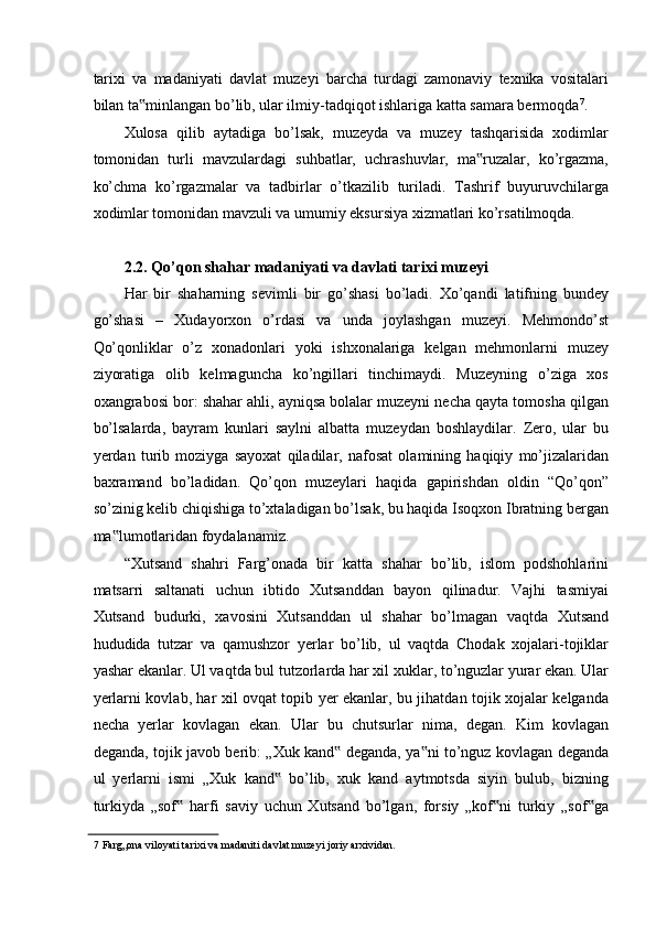 tarixi   va   madaniyati   davlat   muzeyi   barcha   turdagi   zamonaviy   texnika   vositalari
bilan ta minlangan bo’lib, ular ilmiy-tadqiqot ishlariga katta samara bermoqda‟ 7
. 
Xulosa   qilib   aytadiga   bo’lsak,   muzeyda   va   muzey   tashqarisida   xodimlar
tomonidan   turli   mavzulardagi   suhbatlar,   uchrashuvlar,   ma ruzalar,   ko’rgazma,	
‟
ko’chma   ko’rgazmalar   va   tadbirlar   o’tkazilib   turiladi.   Tashrif   buyuruvchilarga
xodimlar tomonidan mavzuli va umumiy eksursiya xizmatlari ko’rsatilmoqda. 
 
2.2. Qo’qon shahar madaniyati va davlati tarixi muzeyi  
Har   bir   shaharning   sevimli   bir   go’shasi   bo’ladi.   Xo’qandi   latifning   bundey
go’shasi   –   Xudayorxon   o’rdasi   va   unda   joylashgan   muzeyi.   Mehmondo’st
Qo’qonliklar   o’z   xonadonlari   yoki   ishxonalariga   kelgan   mehmonlarni   muzey
ziyoratiga   olib   kelmaguncha   ko’ngillari   tinchimaydi.   Muzeyning   o’ziga   xos
oxangrabosi bor: shahar ahli, ayniqsa bolalar muzeyni necha qayta tomosha qilgan
bo’lsalarda,   bayram   kunlari   saylni   albatta   muzeydan   boshlaydilar.   Zero,   ular   bu
yerdan   turib   moziyga   sayoxat   qiladilar,   nafosat   olamining   haqiqiy   mo’jizalaridan
baxramand   bo’ladidan.   Qo’qon   muzeylari   haqida   gapirishdan   oldin   “Qo’qon”
so’zinig kelib chiqishiga to’xtaladigan bo’lsak, bu haqida Isoqxon Ibratning bergan
ma lumotlaridan foydalanamiz.  	
‟
“Xutsand   shahri   Farg’onada   bir   katta   shahar   bo’lib,   islom   podshohlarini
matsarri   saltanati   uchun   ibtido   Xutsanddan   bayon   qilinadur.   Vajhi   tasmiyai
Xutsand   budurki,   xavosini   Xutsanddan   ul   shahar   bo’lmagan   vaqtda   Xutsand
hududida   tutzar   va   qamushzor   yerlar   bo’lib,   ul   vaqtda   Chodak   xojalari-tojiklar
yashar ekanlar. Ul vaqtda bul tutzorlarda har xil xuklar, to’nguzlar yurar ekan. Ular
yerlarni kovlab, har xil ovqat topib yer ekanlar, bu jihatdan tojik xojalar kelganda
necha   yerlar   kovlagan   ekan.   Ular   bu   chutsurlar   nima,   degan.   Kim   kovlagan
deganda, tojik javob berib: „Xuk kand  deganda, ya ni to’nguz kovlagan deganda	
‟ ‟
ul   yerlarni   ismi   „Xuk   kand   bo’lib,   xuk   kand   aytmotsda   siyin   bulub,   bizning	
‟
turkiyda   „sof   harfi   saviy   uchun   Xutsand   bo’lgan,   forsiy   „kof ni   turkiy   „sof ga	
‟ ‟ ‟
7  Farg„ona viloyati tarixi va madaniti davlat muzeyi joriy arxividan.  
  