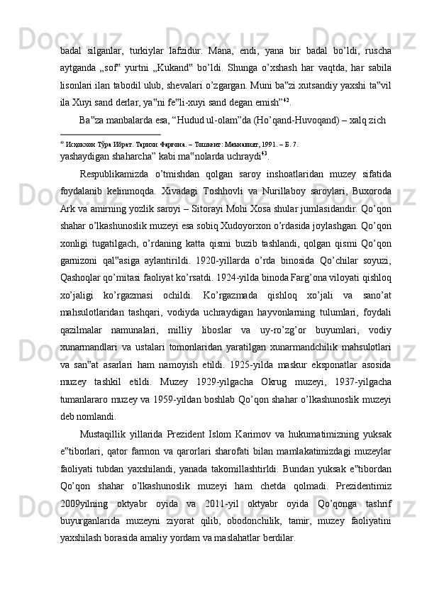 badal   silganlar,   turkiylar   lafzidur.   Mana,   endi,   yana   bir   badal   bo’ldi,   ruscha
aytganda   „sof   yurtni   „Kukand   bo’ldi.   Shunga   o’xshash   har   vaqtda,   har   sabila‟ ‟
lisonlari ilan tabodil ulub, shevalari o’zgargan. Muni ba zi xutsandiy yaxshi ta vil	
‟ ‟
ila Xuyi sand derlar, ya ni fe li-xuyi sand degan emish”	
‟ ‟ 42
. 
Ba za manbalarda esa, “Hudud ul-olam”da (Ho’qand-Huvoqand) – xalq zich  	
‟
                                                           
49
  Исҳокхон   Тўра   Ибрат .  Тарихи   Фарғона . –  Тошкент :  Маънавият , 1991. –  Б . 7. 
yashaydigan shaharcha” kabi ma nolarda uchraydi	
‟ 43
. 
Respublikamizda   o’tmishdan   qolgan   saroy   inshoatlaridan   muzey   sifatida
foydalanib   kelinmoqda.   Xivadagi   Toshhovli   va   Nurillaboy   saroylari,   Buxoroda
Ark va amirning yozlik saroyi – Sitorayi Mohi Xosa shular jumlasidandir. Qo’qon
shahar o’lkashunoslik muzeyi esa sobiq Xudoyorxon o’rdasida joylashgan. Qo’qon
xonligi   tugatilgach,   o’rdaning   katta   qismi   buzib   tashlandi,   qolgan   qismi   Qo’qon
garnizoni   qal asiga   aylantirildi.   1920-yillarda   o’rda   binosida   Qo’chilar   soyuzi,	
‟
Qashoqlar qo’mitasi faoliyat ko’rsatdi. 1924-yilda binoda Farg’ona viloyati qishloq
xo’jaligi   ko’rgazmasi   ochildi.   Ko’rgazmada   qishloq   xo’jali   va   sano’at
mahsulotlaridan   tashqari,   vodiyda   uchraydigan   hayvonlarning   tulumlari,   foydali
qazilmalar   namunalari,   milliy   liboslar   va   uy-ro’zg’or   buyumlari,   vodiy
xunarmandlari   va   ustalari   tomonlaridan   yaratilgan   xunarmandchilik   mahsulotlari
va   san at   asarlari   ham   namoyish   etildi.   1925-yilda   maskur   eksponatlar   asosida	
‟
muzey   tashkil   etildi.   Muzey   1929-yilgacha   Okrug   muzeyi,   1937-yilgacha
tumanlararo muzey va 1959-yildan boshlab Qo’qon shahar o’lkashunoslik muzeyi
deb nomlandi. 
Mustaqillik   yillarida   Prezident   Islom   Karimov   va   hukumatimizning   yuksak
e tiborlari,   qator   farmon   va   qarorlari   sharofati   bilan   mamlakatimizdagi   muzeylar	
‟
faoliyati   tubdan   yaxshilandi,   yanada   takomillashtirldi.   Bundan   yuksak   e tibordan	
‟
Qo’qon   shahar   o’lkashunoslik   muzeyi   ham   chetda   qolmadi.   Prezidentimiz
2009yilning   oktyabr   oyida   va   2011-yil   oktyabr   oyida   Qo’qonga   tashrif
buyurganlarida   muzeyni   ziyorat   qilib,   obodonchilik,   tamir,   muzey   faoliyatini
yaxshilash borasida amaliy yordam va maslahatlar berdilar.   