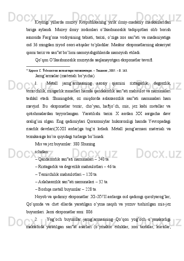 Keyingi   yillarda   muzey   Respublikaning   yirik   ilmiy-madaniy   maskanlaridan
biriga   aylandi.   Muzey   ilmiy   xodimlari   o’lkashunoslik   tadqiqotlari   olib   borish
asnosida   Farg’ona   vodiysining   tabiati,   tarixi,   o’ziga   xos   san ati   va   madaniyatiga‟
oid 36 mingdan ziyod osori-atiqalar to’pladilar. Maskur  eksponatlarning aksariyat
qismi tarix va san at bo’limi namoyishgohlarida namoyish etiladi.  	
‟
Qo’qon O’lkashunoslik muzeyida saqlanayotgan eksponatlar tavsifi.  
                                                           
50
 Қораев С. Ўзбекистон вилоятлари топонимлари. – Тошкент, 2005. – Б. 163. 
Jamg’armalar (materiali bo’yicha). 
1. Metall   jamg’armasining   asosiy   qismini   rixtagarlik,   degrezlik,
temirchilik, misgarlik xunarlari hamda qandakorlik san ati mahsulot va namunalari	
‟
tashkil   etadi.   Shuningdek,   oz   miqdorda   aslaxasozlik   san ati   namunalari   ham	
‟
mavjud.   Bu   eksponatlar   temir,   cho’yan,   haftjo’ch,   mis,   jez   kabi   metallar   va
qotishmalardan   tayyorlangan.   Yaratilishi   tarixi   X   asrdan   XX   asrgacha   davr
oralig’ini   olgan.   Eng   qadimiylari   Qoraxoniylar   hukmronligi   hamda   Yevropadagi
risarlik   davrlari(X-XII   asrlar)ga   tog’ri   keladi.   Metall   jamg’armasi   materiali   va
texnikasiga ko’ra quyidagi turlarga bo’linadi:  
Mis va jez buyumlar: 380 Shuning
ichidan: 
– Qandaxorlik san ati namunalari – 240 ta. 	
‟
– Rixtagarlik va degrezlik mahsulotlari – 46 ta. 
– Temirchilik mahsulotlari – 120 ta. 
– Aslahasozlik san ati namunalari – 32 ta. 
‟
– Boshqa metall buyumlar – 228 ta. 
Noyob va qadimiy eksponatlar: XI–XVII asrlarga oid qadimgi qurolyarog’lar,
Qo’qonda   va   chet   ellarda   yaratilgan   o’yma   naqsh   va   yozuv   tushirilgan   mis-jez
buyumlari. Jami eksponatlar soni: 806 
2. Yog’och   buyumlar   jamg’armasining   Qo’qon   yog’och   o’ymakorligi
maktabida   yaratilgan   san at   asarlari   (o’ymakor   eshiklar,   xon   taxtalar,   kursilar,	
‟ 