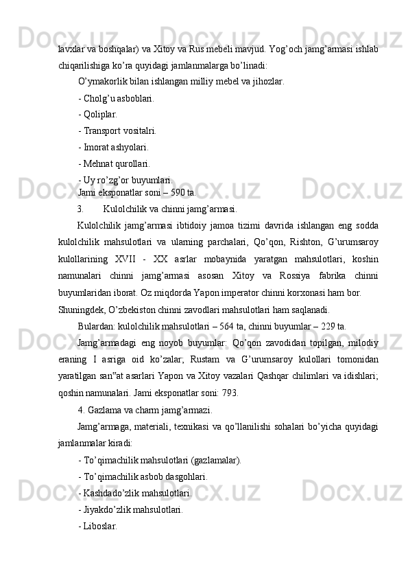 lavxlar va boshqalar) va Xitoy va Rus mebeli mavjud. Yog’och jamg’armasi ishlab
chiqarilishiga ko’ra quyidagi jamlanmalarga bo’linadi: 
O’ymakorlik bilan ishlangan milliy mebel va jihozlar.  
- Cholg’u asboblari. 
- Qoliplar. 
- Transport vositalri. 
- Imorat ashyolari. 
- Mehnat qurollari. 
- Uy ro’zg’or buyumlari.  
Jami eksponatlar soni – 590 ta. 
3. Kulolchilik va chinni jamg’armasi. 
Kulolchilik   jamg’armasi   ibtidoiy   jamoa   tizimi   davrida   ishlangan   eng   sodda
kulolchilik   mahsulotlari   va   ularning   parchalari,   Qo’qon,   Rishton,   G’urumsaroy
kulollarining   XVII   -   XX   asrlar   mobaynida   yaratgan   mahsulotlari,   koshin
namunalari   chinni   jamg’armasi   asosan   Xitoy   va   Rossiya   fabrika   chinni
buyumlaridan iborat. Oz miqdorda Yapon imperator chinni korxonasi ham bor. 
Shuningdek, O’zbekiston chinni zavodlari mahsulotlari ham saqlanadi.  
Bulardan: kulolchilik mahsulotlari – 564 ta, chinni buyumlar – 229 ta. 
Jamg’armadagi   eng   noyob   buyumlar:   Qo’qon   zavodidan   topilgan,   milodiy
eraning   I   asriga   oid   ko’zalar;   Rustam   va   G’urumsaroy   kulollari   tomonidan
yaratilgan san at asarlari Yapon va Xitoy vazalari Qashqar chilimlari va idishlari;‟
qoshin namunalari. Jami eksponatlar soni: 793. 
4. Gazlama va charm jamg’armazi. 
Jamg’armaga, materiali, texnikasi  va qo’llanilishi  sohalari bo’yicha quyidagi
jamlanmalar kiradi: 
- To’qimachilik mahsulotlari (gazlamalar). 
- To’qimachilik asbob dasgohlari. 
- Kashdado’zlik mahsulotlari. 
- Jiyakdo’zlik mahsulotlari. 
- Liboslar.