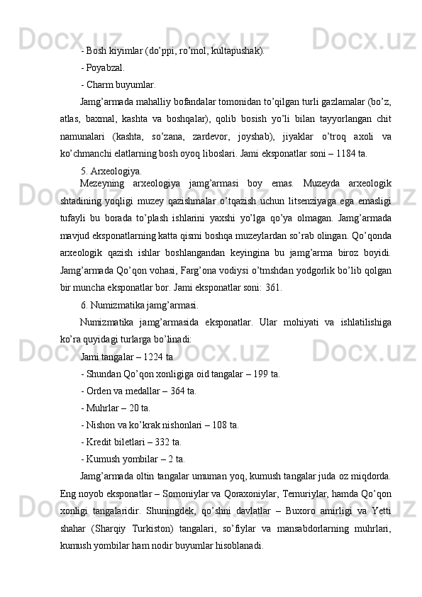 - Bosh kiyimlar (do’ppi, ro’mol, kultapushak). 
- Poyabzal. 
- Charm buyumlar. 
Jamg’armada mahalliy bofandalar tomonidan to’qilgan turli gazlamalar (bo’z,
atlas,   baxmal,   kashta   va   boshqalar),   qolib   bosish   yo’li   bilan   tayyorlangan   chit
namunalari   (kashta,   so’zana,   zardevor,   joyshab),   jiyaklar   o’troq   axoli   va
ko’chmanchi elatlarning bosh oyoq liboslari. Jami eksponatlar soni – 1184 ta. 
5. Arxeologiya. 
Mezeyning   arxeologiya   jamg’armasi   boy   emas.   Muzeyda   arxeologik
shtadining   yoqligi   muzey   qazishmalar   o’tqazish   uchun   litsenziyaga   ega   emasligi
tufayli   bu   borada   to’plash   ishlarini   yaxshi   yo’lga   qo’ya   olmagan.   Jamg’armada
mavjud eksponatlarning katta qismi boshqa muzeylardan so’rab olingan. Qo’qonda
arxeologik   qazish   ishlar   boshlangandan   keyingina   bu   jamg’arma   biroz   boyidi.
Jamg’armada Qo’qon vohasi, Farg’ona vodiysi o’tmshdan yodgorlik bo’lib qolgan
bir muncha eksponatlar bor.  Jami eksponatlar soni: 361. 
6. Numizmatika jamg’armasi. 
Numizmatika   jamg’armasida   eksponatlar.   Ular   mohiyati   va   ishlatilishiga
ko’ra quyidagi turlarga bo’linadi:  
Jami tangalar – 1224 ta 
- Shundan Qo’qon xonligiga oid tangalar – 199 ta. 
- Orden va medallar – 364 ta. 
- Muhrlar – 20 ta. 
- Nishon va ko’krak nishonlari – 108 ta. 
- Kredit biletlari – 332 ta. 
- Kumush yombilar – 2 ta. 
Jamg’armada oltin tangalar umuman yoq, kumush tangalar juda oz miqdorda.
Eng noyob eksponatlar – Somoniylar va Qoraxoniylar, Temuriylar, hamda Qo’qon
xonligi   tangalaridir.   Shuningdek,   qo’shni   davlatlar   –   Buxoro   amirligi   va   Yetti
shahar   (Sharqiy   Turkiston)   tangalari,   so’fiylar   va   mansabdorlarning   muhrlari,
kumush yombilar ham nodir buyumlar hisoblanadi.  