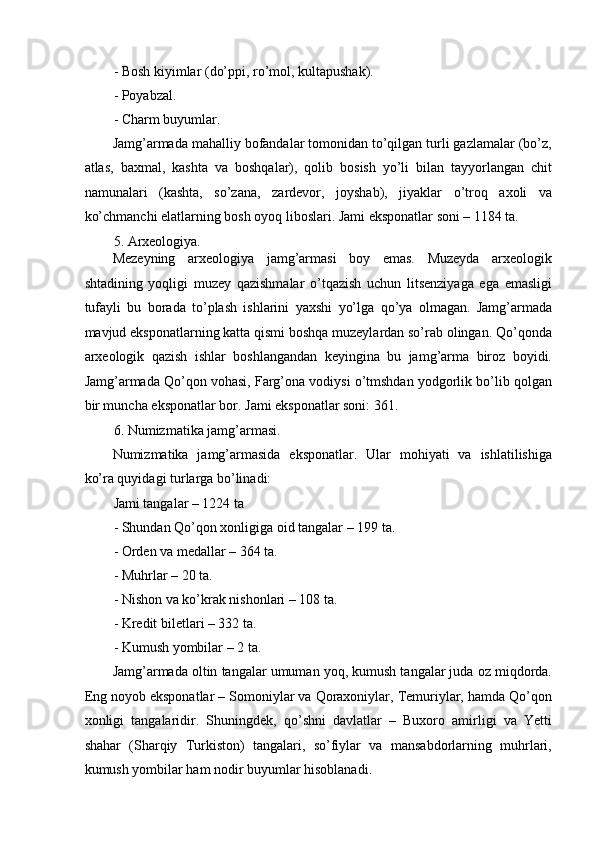 - Bosh kiyimlar (do’ppi, ro’mol, kultapushak). 
- Poyabzal. 
- Charm buyumlar. 
Jamg’armada mahalliy bofandalar tomonidan to’qilgan turli gazlamalar (bo’z,
atlas,   baxmal,   kashta   va   boshqalar),   qolib   bosish   yo’li   bilan   tayyorlangan   chit
namunalari   (kashta,   so’zana,   zardevor,   joyshab),   jiyaklar   o’troq   axoli   va
ko’chmanchi elatlarning bosh oyoq liboslari. Jami eksponatlar soni – 1184 ta. 
5. Arxeologiya. 
Mezeyning   arxeologiya   jamg’armasi   boy   emas.   Muzeyda   arxeologik
shtadining   yoqligi   muzey   qazishmalar   o’tqazish   uchun   litsenziyaga   ega   emasligi
tufayli   bu   borada   to’plash   ishlarini   yaxshi   yo’lga   qo’ya   olmagan.   Jamg’armada
mavjud eksponatlarning katta qismi boshqa muzeylardan so’rab olingan. Qo’qonda
arxeologik   qazish   ishlar   boshlangandan   keyingina   bu   jamg’arma   biroz   boyidi.
Jamg’armada Qo’qon vohasi, Farg’ona vodiysi o’tmshdan yodgorlik bo’lib qolgan
bir muncha eksponatlar bor.  Jami eksponatlar soni: 361. 
6. Numizmatika jamg’armasi. 
Numizmatika   jamg’armasida   eksponatlar.   Ular   mohiyati   va   ishlatilishiga
ko’ra quyidagi turlarga bo’linadi:  
Jami tangalar – 1224 ta 
- Shundan Qo’qon xonligiga oid tangalar – 199 ta. 
- Orden va medallar – 364 ta. 
- Muhrlar – 20 ta. 
- Nishon va ko’krak nishonlari – 108 ta. 
- Kredit biletlari – 332 ta. 
- Kumush yombilar – 2 ta. 
Jamg’armada oltin tangalar umuman yoq, kumush tangalar juda oz miqdorda.
Eng noyob eksponatlar – Somoniylar va Qoraxoniylar, Temuriylar, hamda Qo’qon
xonligi   tangalaridir.   Shuningdek,   qo’shni   davlatlar   –   Buxoro   amirligi   va   Yetti
shahar   (Sharqiy   Turkiston)   tangalari,   so’fiylar   va   mansabdorlarning   muhrlari,
kumush yombilar ham nodir buyumlar hisoblanadi.