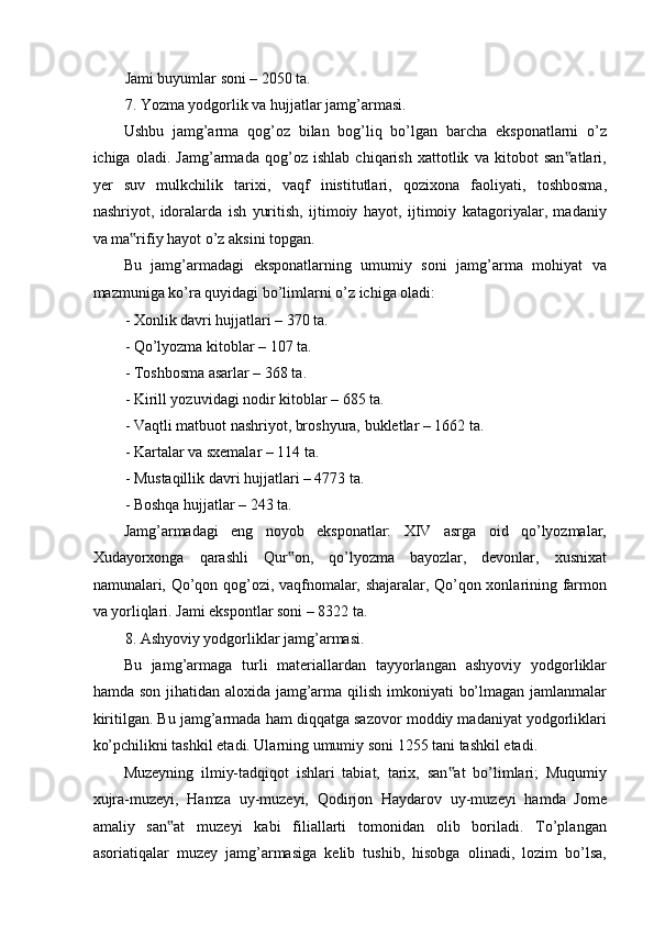 Jami buyumlar soni – 2050 ta. 
7. Yozma yodgorlik va hujjatlar jamg’armasi. 
Ushbu   jamg’arma   qog’oz   bilan   bog’liq   bo’lgan   barcha   eksponatlarni   o’z
ichiga   oladi.   Jamg’armada   qog’oz   ishlab   chiqarish   xattotlik   va   kitobot   san atlari,‟
yer   suv   mulkchilik   tarixi,   vaqf   inistitutlari,   qozixona   faoliyati,   toshbosma,
nashriyot,   idoralarda   ish   yuritish,   ijtimoiy   hayot,   ijtimoiy   katagoriyalar,   madaniy
va ma rifiy hayot o’z aksini topgan.  	
‟
Bu   jamg’armadagi   eksponatlarning   umumiy   soni   jamg’arma   mohiyat   va
mazmuniga ko’ra quyidagi bo’limlarni o’z ichiga oladi: 
- Xonlik davri hujjatlari – 370 ta. 
- Qo’lyozma kitoblar – 107 ta. 
- Toshbosma asarlar – 368 ta. 
- Kirill yozuvidagi nodir kitoblar – 685 ta. 
- Vaqtli matbuot nashriyot, broshyura, bukletlar – 1662 ta. 
- Kartalar va sxemalar – 114 ta. 
- Mustaqillik davri hujjatlari – 4773 ta. 
- Boshqa hujjatlar – 243 ta. 
Jamg’armadagi   eng   noyob   eksponatlar:   XIV   asrga   oid   qo’lyozmalar,
Xudayorxonga   qarashli   Qur on,   qo’lyozma   bayozlar,   devonlar,   xusnixat	
‟
namunalari, Qo’qon qog’ozi, vaqfnomalar, shajaralar, Qo’qon xonlarining farmon
va yorliqlari. Jami ekspontlar soni – 8322 ta. 
8. Ashyoviy yodgorliklar jamg’armasi. 
Bu   jamg’armaga   turli   materiallardan   tayyorlangan   ashyoviy   yodgorliklar
hamda son jihatidan aloxida jamg’arma qilish imkoniyati  bo’lmagan jamlanmalar
kiritilgan. Bu jamg’armada ham diqqatga sazovor moddiy madaniyat yodgorliklari
ko’pchilikni tashkil etadi. Ularning umumiy soni 1255 tani tashkil etadi. 
Muzeyning   ilmiy-tadqiqot   ishlari   tabiat,   tarix,   san at   bo’limlari;   Muqumiy	
‟
xujra-muzeyi,   Hamza   uy-muzeyi,   Qodirjon   Haydarov   uy-muzeyi   hamda   Jome
amaliy   san at   muzeyi   kabi   filiallarti   tomonidan   olib   boriladi.   To’plangan	
‟
asoriatiqalar   muzey   jamg’armasiga   kelib   tushib,   hisobga   olinadi,   lozim   bo’lsa, 
