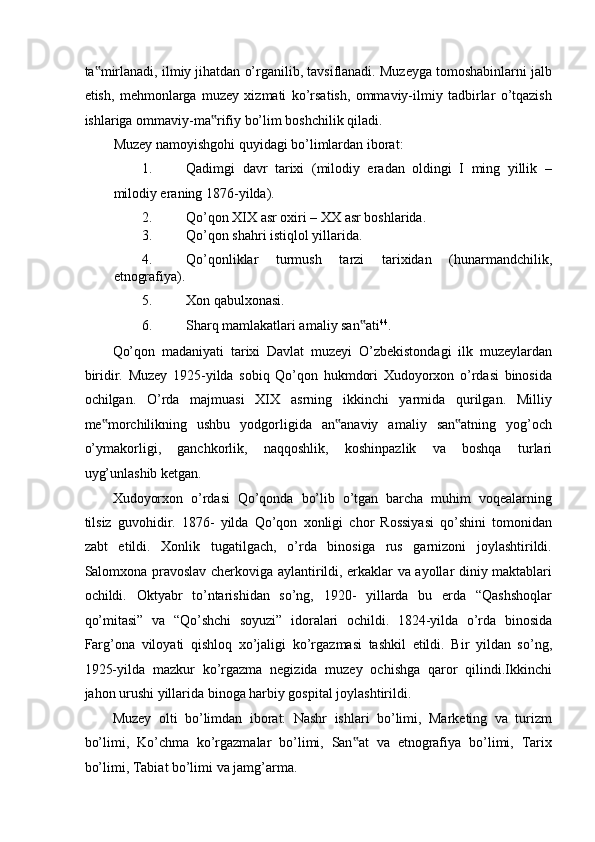 ta mirlanadi, ilmiy jihatdan o’rganilib, tavsiflanadi. Muzeyga tomoshabinlarni jalb‟
etish,   mehmonlarga   muzey   xizmati   ko’rsatish,   ommaviy-ilmiy   tadbirlar   o’tqazish
ishlariga ommaviy-ma rifiy bo’lim boshchilik qiladi.  	
‟
Muzey namoyishgohi quyidagi bo’limlardan iborat: 
1. Qadimgi   davr   tarixi   (milodiy   eradan   oldingi   I   ming   yillik   –
milodiy eraning 1876-yilda). 
2. Qo’qon XIX asr oxiri – XX asr boshlarida. 
3. Qo’qon shahri istiqlol yillarida. 
4. Qo’qonliklar   turmush   tarzi   tarixidan   (hunarmandchilik,
etnografiya). 
5. Xon qabulxonasi. 
6. Sharq mamlakatlari amaliy san ati	
‟ 44
. 
Qo’qon   madaniyati   tarixi   Davlat   muzeyi   O’zbekistondagi   ilk   muzeylardan
biridir.   Muzey   1925-yilda   sobiq   Qo’qon   hukmdori   Xudoyorxon   o’rdasi   binosida
ochilgan.   O’rda   majmuasi   XIX   asrning   ikkinchi   yarmida   qurilgan.   Milliy
me morchilikning   ushbu   yodgorligida   an anaviy   amaliy   san atning   yog’och	
‟ ‟ ‟
o’ymakorligi,   ganchkorlik,   naqqoshlik,   koshinpazlik   va   boshqa   turlari
uyg’unlashib ketgan. 
Xudoyorxon   o’rdasi   Qo’qonda   bo’lib   o’tgan   barcha   muhim   voqealarning
tilsiz   guvohidir.   1876-   yilda   Qo’qon   xonligi   chor   Rossiyasi   qo’shini   tomonidan
zabt   etildi.   Xonlik   tugatilgach,   o’rda   binosiga   rus   garnizoni   joylashtirildi.
Salomxona pravoslav cherkoviga aylantirildi, erkaklar va ayollar diniy maktablari
ochildi.   Oktyabr   to’ntarishidan   so’ng,   1920-   yillarda   bu   erda   “Qashshoqlar
qo’mitasi”   va   “Qo’shchi   soyuzi”   idoralari   ochildi.   1824-yilda   o’rda   binosida
Farg’ona   viloyati   qishloq   xo’jaligi   ko’rgazmasi   tashkil   etildi.   Bir   yildan   so’ng,
1925-yilda   mazkur   ko’rgazma   negizida   muzey   ochishga   qaror   qilindi.Ikkinchi
jahon urushi yillarida binoga harbiy gospital joylashtirildi. 
Muzey   olti   bo’limdan   iborat:   Nashr   ishlari   bo’limi,   Marketing   va   turizm
bo’limi,   Ko’chma   ko’rgazmalar   bo’limi,   San at   va   etnografiya   bo’limi,   Tarix	
‟
bo’limi, Tabiat bo’limi va jamg’arma.
