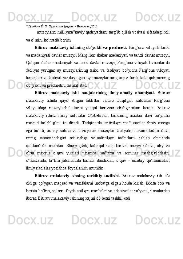                                                            
14 
Дадабоев Й. Х. Худоеaрхон ўрдаси. – Наманган, 2016.  
   muzeylarni milliyma naviy qadriyatlarni targ’ib qilish vositasi sifatidagi roli	
‟
va o’rnini ko’rsatib berish. 
Bitiruv   malakaviy   ishining   ob’yekti   va   predmeti.   Farg’ona   viloyati   tarixi
va madaniyati davlat muzeyi, Marg’ilon shahar madaniyati va tarixi davlat muzeyi,
Qo’qon  shahar   madaniyati   va tarixi  davlat   muzeyi,  Farg’ona viloyati   tumanlarida
faoliyat   yuritgan   uy   muzeylarining   tarixi   va   faoliyati   bo’yicha   Farg’ona   viloyati
tumanlarida   faoliyat   yuritayotgan   uy   muzeylarining   arxiv   fondi   tadqiqotimizning
ob yekti va predmetini tashkil etadi. 	
‟
Bitiruv   malakaviy   ishi   natijalarining   ilmiy-amaliy   ahamiyati.   Bitiruv
malakaviy   ishida   qayd   etilgan   takliflar,   ishlab   chiqilgan   xulosalar   Farg’ona
viloyatidagi   muzeylarholatlarini   yaqqol   tasavvur   etishgaimkon   beradi.   Bitiruv
malakaviy   ishida   ilmiy   xulosalar   O’zbekiston   tarixining   mazkur   davr   bo’yicha
mavjud   bo’shlig’ini   to’ldiradi.   Tadqiqotda   keltirilgan   ma lumotlar   ilmiy   asosga	
‟
ega   bo’lib,   asosiy   xulosa   va   tavsiyalari   muzeylar   faoliyatini   takomillashtirishda,
uning   samaradorligini   oshirishga   yo’naltirilgan   tadbirlarni   ishlab   chiqishda
qo’llanilishi   mumkin.   Shuningdek,   tadqiqot   natijalaridan   muzey   ishida,   oliy   va
o’rta   maxsus   o’quv   yurtlari   tizimida   ma ruza   va   seminar   mashg’ulotlarini	
‟
o’tkazishda,   ta lim   jatumanida   hamda   darsliklar,   o’quv   -   uslubiy   qo’llanmalar,	
‟
ilmiy risolalar yozishda foydalanish mumkin. 
Bitiruv   malakaviy   ishning   tarkibiy   tuzilishi.   Bitiruv   malakaviy   ish   o’z
oldiga   qo’ygan   maqsad   va   vazifalarni   inobatga   olgan   holda   kirish,   ikkita   bob   va
beshta bo’lim, xulosa, foydalanilgan manbalar va adabiyotlar ro’yxati, ilovalardan
iborat. Bitiruv malakaviy ishining xajmi 63 betni tashkil etdi.  
 
 
 
 
  