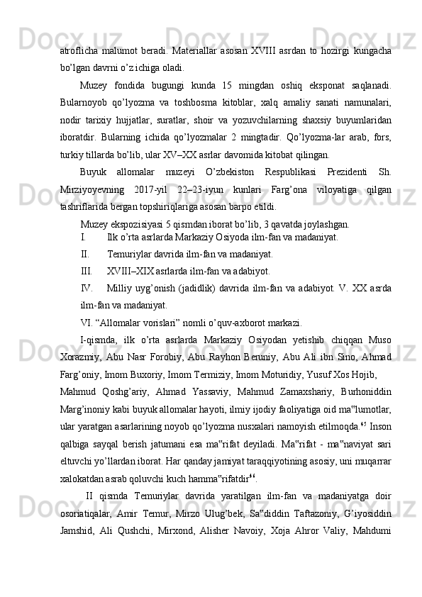 atroflicha   malumot   beradi.   Materiallar   asosan   XVIII   asrdan   to   hozirgi   kungacha
bo’lgan davrni o’z ichiga oladi. 
Muzey   fondida   bugungi   kunda   15   mingdan   oshiq   eksponat   saqlanadi.
Bularnoyob   qo’lyozma   va   toshbosma   kitoblar,   xalq   amaliy   sanati   namunalari,
nodir   tarixiy   hujjatlar,   suratlar,   shoir   va   yozuvchilarning   shaxsiy   buyumlaridan
iboratdir.   Bularning   ichida   qo’lyozmalar   2   mingtadir.   Qo’lyozma-lar   arab,   fors,
turkiy tillarda bo’lib, ular XV–XX asrlar davomida kitobat qilingan.  
Buyuk   allomalar   muzeyi   O’zbekiston   Respublikasi   Prezidenti   Sh.
Mirziyoyevning   2017-yil   22–23-iyun   kunlari   Farg’ona   viloyatiga   qilgan
tashriflarida bergan topshiriqlariga asosan barpo etildi. 
Muzey ekspozisiyasi 5 qismdan iborat bo’lib, 3 qavatda joylashgan. 
I. Ilk o’rta asrlarda Markaziy Osiyoda ilm-fan va madaniyat. 
II. Temuriylar davrida ilm-fan va madaniyat. 
III. XVIII–XIX asrlarda ilm-fan va adabiyot. 
IV. Milliy   uyg’onish   (jadidlik)   davrida   ilm-fan   va   adabiyot.   V.   XX   asrda
ilm-fan va madaniyat. 
VI. “Allomalar vorislari” nomli o’quv-axborot markazi. 
I-qismda,   ilk   o’rta   asrlarda   Markaziy   Osiyodan   yetishib   chiqqan   Muso
Xorazmiy,   Abu   Nasr   Forobiy,   Abu   Rayhon   Beruniy,   Abu   Ali   ibn   Sino,   Ahmad
Farg’oniy, Imom Buxoriy, Imom Termiziy, Imom Moturidiy, Yusuf Xos Hojib, 
Mahmud   Qoshg’ariy,   Ahmad   Yassaviy,   Mahmud   Zamaxshariy,   Burhoniddin
Marg’inoniy kabi buyuk allomalar hayoti, ilmiy ijodiy faoliyatiga oid ma lumotlar,‟
ular yaratgan asarlarining noyob qo’lyozma nusxalari namoyish etilmoqda. 45
 Inson
qalbiga   sayqal   berish   jatumani   esa   ma rifat   deyiladi.   Ma rifat   -   ma naviyat   sari	
‟ ‟ ‟
eltuvchi yo’llardan iborat. Har qanday jamiyat taraqqiyotining asosiy, uni muqarrar
xalokatdan asrab qoluvchi kuch hamma rifatdir
‟ 46
. 
  II   qismda   Temuriylar   davrida   yaratilgan   ilm-fan   va   madaniyatga   doir
osoriatiqalar,   Amir   Temur,   Mirzo   Ulug’bek,   Sa diddin   Taftazoniy,   G’iyosiddin	
‟
Jamshid,   Ali   Qushchi,   Mirxond,   Alisher   Navoiy,   Xoja   Ahror   Valiy,   Mahdumi 