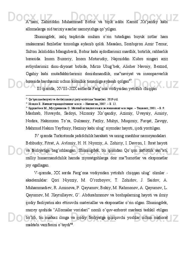 A zam,   Zahiriddin   Muhammad   Bobur   va   tojik   adibi   Kamol   Xo’jandiy   kabi‟
allomalarga oid tarixiy asarlar namoyishga qo’yilgan. 
Shuningdek,   xalq   taqdirida   muhim   o’rin   tutadigan   buyuk   zotlar   ham
mukammal   fazilatlar   timsoliga   aylanib   qoldi.   Masalan,   Soxibqiron   Amir   Temur,
Sulton Jaloliddin Manguberdi, Bobur kabi ajdodlarimiz mardlik, botirlik, rahbarlik
borasida.   Imom   Buxoriy,   Imom   Moturudiy,   Najmiddin   Kubro   singari   aziz
avliyolarimiz   dinu-diyonat   bobida,   Mirzo   Ulug’bek,   Alisher   Navoiy,   Bexzod,
Ogahiy   kabi   mutafakkirlarimiz   donishmandlik,   ma naviyat   va   insonparvarlik	
‟
borasida barchamiz uchun komillik timsoliga aylanib qolgan 47
. 
  III-qismda, XVIII–XIX asrlarda Farg’ona vodiysidan yetishib chiqqan  
                                                           
52
Qo’qon madaniyati va davlati muzeyi joriy arxivi ma lumotlari. 	
‟ 2019-yil. 
53
Исоқов Б. Жамият тараққи	
еaтининг асоси. – Наманган, 2007. – Б. 12. 
54
Қаршибоев М., Мусурмонова О. Миллий истиқлол ғояси ва маънавият асослари. – Tошкент, 2001. – Б. 9. 
Mashrab,   Huvaydo,   Sadoyi,   Nizomiy   Xo’qandiy,   Azimiy,   Uvaysiy,   Amiriy,
Nodira,   Hakimxon   To’ra,   Gulxaniy,   Fazliy,   Muhyi,   Muqimiy,   Furqat,   Zavqiy,
Mahmud Hakim Yayfoniy, Haziniy kabi ulug’ siymolar hayoti, ijodi yoritilgan. 
IV qismda Turkistonda jadidchilik harakati va uning mashhur namoyandalari 
Behbudiy, Fitrat, A. Avloniy, H. H. Niyoziy, A. Zohiriy, I. Davron, I. Ibrat hayoti
va   faoliyatiga   bag’ishlangan.   Shuningdek,   bu   qismdan   Qo’qon   xattotlik   san ati,	
‟
milliy   hunarmandchilik   hamda   ziyoratgohlarga   doir   ma lumotlar   va   eksponatlar	
‟
joy egallagan. 
V-qismda,   XX   asrda   Farg’ona   vodiysidan   yetishib   chiqqan   ulug’   olimlar   -
akademiklar:   Qori   Niyoziy,   M.   O’rozboyev,   T.   Zohidov,   J.   Saidov,   A.
Muhammadiev, R. Aminova, P. Qayumov, Bokiy, M. Rahmonov, A. Qayumov, L.
Qayumov, M.   Х ayrullayev,  G’. Abdurahmonov va boshqalarning  hayoti  va ilmiy
ijodiy faoliyatini aks ettiruvchi materiallar va eksponatlar o’rin olgan. Shuningdek,
muzey qoshida “Allomalar vorislari” nomli o’quv-axborot markazi  tashkil  etilgan
bo’lib,   bu   markaz   ilmga   va   ijodiy   faoliyatga   qiziquvchi   yoshlar   uchun   mahorat
maktabi vazifasini o’taydi 48
.  