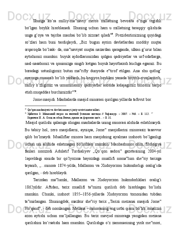 Shunga   ko’ra   milliy-ma naviy   meros   millatning   bevosita   o’ziga   tegishli‟
bo’lgan   boylik   hisoblanadi.   Shuning   uchun   ham   u   millatning   taraqqiy   qilishida
unga   g’oya   va   tajriba   manbai   bo’lib   xizmat   qiladi 49
.   Prezidentimizning   quyidagi
so’zlari   ham   buni   tasdiqlaydi,   „Biz   bugun   ayrim   davlatlardan   moddiy   nuqtai
orqaroqda bo’lsak-  da, ma naviyat  nuqtai nazardan qaraganda, ulkan g’urur bilan	
‟
aytishimiz   mumkin:   buyuk   ajdodlarimizdan   qolgan   qadriyatlar   va   urf-odatlarga,
nasl-nasabimiz va qonimizga singib ketgan buyuk hayotbaxsh kuchga egamiz. Bu
boradagi   ustunligimiz   butun   ma rifiy   dunyoda   e tirof   etilgan.   Ana   shu   qutlug’	
‟ ‟
merosga munosib bo’lib yashash, bu beqiyos boylikni yanada boyitib-rivojlantirib,
milliy   o’zligimiz   va   umuminsoniy   qadriyatlar   asosida   kelajagimiz   binosini   barpo
etish muqaddas burchimizdir	
‟ 50
. 
Jome masjidi. Manbalarda masjid minorasi qurilgan yillarda tafovut bor.  
                                                           
55
Qo’qon madaniyati va davlati muzeyi joriy arxivi materiallari.  
56
Ҳайитов   З.   Маънавий   мерос   ва   миллий   ўзликни   англаш   //   Тафаккур.   –   2007.   –   №3.   –   Б.   112.   57
Каримов И. А. Озод ва обод Ватан, эркин ва фаровон ҳа	
еaт... – Б. 31. 
 Masjid qurilishi qalamga olingan manbalarda uning minorasi alohida eslatilmaydi.
Bu   tabiiy   hol,   zero   masjidlarni,   ayniqsa,   Jome   masjidlarini   minorasiz   tasavvur	
‟
qilib   bo’lmaydi.   Mualliflar   minora   ham   masjidning   ajralmas   inshooti   bo’lganligi
uchun   uni   alohida   eslatmagan   bo’lishlari   mumkin.   Manbashunos   olim,   filologiya
fanlari   nomzodi   Adulatif   Turdialiyev   „Qo’qon   sadosi   gazetasining   2004-yil	
‟
1apreldagi   sonida   bir   qo’lyozma   bayozdagi   muallifi   noma lum   she riy   tarixga	
‟ ‟
tayanib,   „...minora   1874-yilda,   Mallaxon   va   Xudoyorxon   hukmdorligi   oralig’ida
qurilgan, - deb hisoblaydi.  
Tarixdan   ma lumki,   Mallaxon   va   Xudoyorxon   hukmdorliklari   oralig’i	
‟
1862yildir.   Aftidan,   tarix   muallifi   ta mirni   qurilish   deb   hisoblagan   bo’lishi	
‟
mumkin.   Chunki,   inshoot   1855–1856-yillarda   Xudoyorxon   tomonidan   tubdan
ta mirlangan.   Shuningdek,   mazkur   she riy   tarix   „Tarixi   mezanai   masjidi   Jome	
‟ ‟ ‟
Ho’qand , - deb nomlangan. Mezana – minoraning eng ustki qismi bo’lib, muazzin	
‟
azon   aytishi   uchun   mo’ljallangan.   Bu   tarix   mavjud   minoraga   yangidan   mezana
qurilishini   ko’rsatishi   ham   mumkin.   Qurilishga   o’z   zamonasining   yirik   me mori,	
‟ 