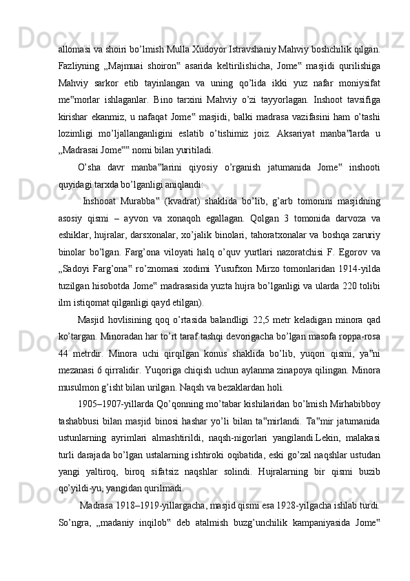 allomasi va shoiri bo’lmish Mulla Xudoyor Istravshaniy Mahviy boshchilik qilgan.
Fazliyning   „Majmuai   shoiron   asarida   keltirilishicha,   Jome   masjidi   qurilishiga‟ ‟
Mahviy   sarkor   etib   tayinlangan   va   uning   qo’lida   ikki   yuz   nafar   moniysifat
me morlar   ishlaganlar.   Bino   tarxini   Mahviy   o’zi   tayyorlagan.   Inshoot   tavsifiga	
‟
kirishar   ekanmiz,   u   nafaqat   Jome   masjidi,   balki   madrasa   vazifasini   ham   o’tashi	
‟
lozimligi   mo’ljallanganligini   eslatib   o’tishimiz   joiz.   Aksariyat   manba larda   u	
‟
„Madrasai Jome  nomi bilan yuritiladi. 	
‟‟
O’sha   davr   manba larini   qiyosiy   o’rganish   jatumanida   Jome   inshooti	
‟ ‟
quyidagi tarxda bo’lganligi aniqlandi: 
  Inshooat   Murabba   (kvadrat)   shaklida   bo’lib,   g’arb   tomonini   masjidning
‟
asosiy   qismi   –   ayvon   va   xonaqoh   egallagan.   Qolgan   3   tomonida   darvoza   va
eshiklar,   hujralar,  darsxonalar,   xo’jalik   binolari,   tahoratxonalar   va   boshqa   zaruriy
binolar   bo’lgan.   Farg’ona   viloyati   halq   o’quv   yurtlari   nazoratchisi   F.   Egorov   va
„Sadoyi   Farg’ona   ro’znomasi   xodimi   Yusufxon   Mirzo   tomonlaridan   1914-yilda	
‟
tuzilgan hisobotda Jome  madrasasida yuzta hujra bo’lganligi va ularda 220 tolibi	
‟
ilm istiqomat qilganligi qayd etilgan).  
Masjid   hovlisining   qoq   o’rtasida   balandligi   22,5   metr   keladigan   minora   qad
ko’targan. Minoradan har to’rt taraf tashqi devorigacha bo’lgan masofa roppa-rosa
44   metrdir.   Minora   uchi   qirqilgan   konus   shaklida   bo’lib,   yuqori   qismi,   ya ni	
‟
mezanasi 6 qirralidir. Yuqoriga chiqish uchun aylanma zinapoya qilingan. Minora
musulmon g’isht bilan urilgan. Naqsh va bezaklardan holi.  
1905–1907-yillarda Qo’qonning mo’tabar kishilaridan bo’lmish Mirhabibboy
tashabbusi   bilan   masjid   binosi   hashar   yo’li   bilan   ta mirlandi.   Ta mir   jatumanida	
‟ ‟
ustunlarning   ayrimlari   almashtirildi,   naqsh-nigorlari   yangilandi.Lekin,   malakasi
turli darajada bo’lgan ustalarning ishtiroki oqibatida, eski go’zal naqshlar ustudan
yangi   yaltiroq,   biroq   sifatsiz   naqshlar   solindi.   Hujralarning   bir   qismi   buzib
qo’yildi-yu, yangidan qurilmadi. 
 Madrasa 1918–1919-yillargacha, masjid qismi esa 1928-yilgacha ishlab turdi.
So’ngra,   „madaniy   inqilob   deb   atalmish   buzg’unchilik   kampaniyasida   Jome	
‟ ‟ 