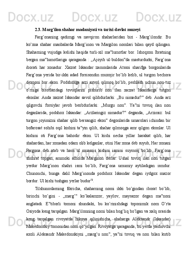  
2.3. Marg’ilon shahar madaniyati va tarixi davlat muzeyi  
Farg’onaning   qadimgi   va   navqiron   shaharlaridan   biri   -   Marg’ilondir.   Bu
ko’xna   shahar   manbalarda   Marg’inon   va   Margilon   nomlari   bilan   qayd   qilingan.
Shaharning   vujudga   kelishi   haqida   turli-xil   ma lumotlar   bor.   Ishoqxon   Ibratning‟
bergan   ma lumotlariga   qaraganda   :   „Ajoyib   ul-buldon da   masturdurki,   Farg’ona	
‟ ‟
iborati   har   xonadur.   Xazrat   Iskandar   zamonlarida   Atssoi   sharifga   borgonlarida
Farg’ona  yerida  bir-ikki   adad  forsisondin  muxojir   bo’lib  kelib,  ul   turgon  bechora
dexqoni   bor   ekon.   Podshoxga   arzi   axvol   qilmoq   bo’lib,   peshlash   uchun   non-tuz
o’rniga   bisotlaridagi   tovuqlarini   pishurib   non   ilan   xazrat   Iskandarga   tutgon
ekonlar.   Anda   xazrat   Iskandar   savol   qilibdurlarki:   „Bu   nimadur?   deb.   Anda   arz	
‟
qilguvchi   forsiylar   javob   beribdurlarki:   „Murgu   non .   Ya ni   tovuq   ilan   non	
‟ ‟
deganlarida,   podshox   Iskandar:   „Arzlaringiz   nimadur?   deganda,   „Arzimiz:   bul
‟
turgon joyimizni  shahar  qilib bersangiz  ekon  degonlarida umarolari  ichindan bir	
‟
bofarosat  sohibi oqil kishini ta yin qilib, shahar qilmoqga amr qilgon ekonlar. Ul	
‟
kishini   oti   Farg’ona   bahodir   ekon.   Ul   kishi   necha   yillar   harakat   qilib,   har
shahardan, har xonadan odam olib kelganlar, otini Har xona deb suyub, Har xonani
Pargona   deb   atab   va   ham   ul   muassis   kishini   ismini   suymoq   bo’lib,   Farg’ona
shuhrat   topgan,   ammoki   alholda   Marginon   derlar.   Ushal   tovuq   ilan   non   tutgan
yerdur   Marg’inon   shahri   ismi   bo’lib,   Farg’ona   umumiy   aytiladigan   ismdur.
Chunonchi,   bunga   dalil   Marg’inonda   podshox   Iskandar   degan   iydgox   mazor
bordur. Ul kishi tushgan yerlar budur 52
. 
Tilshunoslarning   fikricha,   shaharning   nomi   ikki   bo’gindan   iborat   bo’lib,
birinchi   bo’gini   -   „marg’   ko’kalamzor,   yaylov,   maysazor   degan   ma noni	
‟ ‟
anglatadi.   E tiborli   tomoni   shundaki,   bu   ko’rinishdagi   toponimik   nom   O’rta	
‟
Osiyoda keng tarqalgan. Marg’ilonning nomi bilan bog’liq bo’lgan va xalq orasida
keng   tarqalgan   rivoyatda   hikoya   qilinishicha,   shaharga   Aleksandr   (Iskandar)
Makedonskiy tomonidan nom qo’yilgan. Rivoyatga qaraganda, bu yerda yashovchi
axoli   Aleksandr   Makedonskiyni   „marg’u   non ,   ya ni   tovuq   va   non   bilan   kutib	
‟ ‟ 