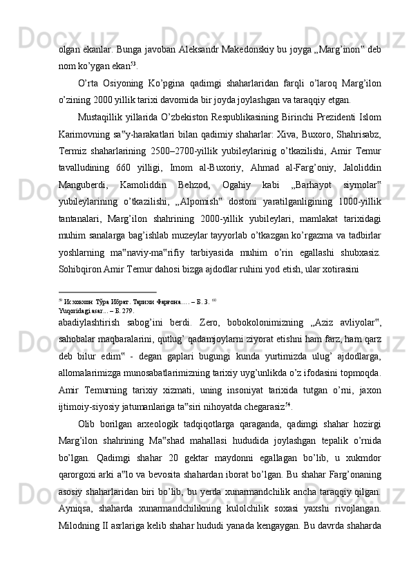 olgan ekanlar. Bunga javoban Aleksandr Makedonskiy bu joyga „Marg’inon  deb‟
nom ko’ygan ekan 53
. 
O’rta   Osiyoning   Ko’pgina   qadimgi   shaharlaridan   farqli   o’laroq   Marg’ilon
o’zining 2000 yillik tarixi davomida bir joyda joylashgan va taraqqiy etgan. 
Mustaqillik yillarida O’zbekiston Respublikasining Birinchi Prezidenti Islom
Karimovning sa y-harakatlari  bilan qadimiy shaharlar:  Xiva, Buxoro, Shahrisabz,	
‟
Termiz   shaharlarining   2500–2700-yillik   yubileylarinig   o’tkazilishi,   Amir   Temur
tavalludining   660   yilligi,   Imom   al-Buxoriy,   Ahmad   al-Farg’oniy,   Jaloliddin
Manguberdi,   Kamoliddin   Behzod,   Ogahiy   kabi   „Barhayot   siymolar	
‟
yubileylarining   o’tkazilishi,   „Alpomish   dostoni   yaratilganligining   1000-yillik	
‟
tantanalari,   Marg’ilon   shahrining   2000-yillik   yubileylari,   mamlakat   tarixidagi
muhim sanalarga bag’ishlab muzeylar tayyorlab o’tkazgan ko’rgazma va tadbirlar
yoshlarning   ma naviy-ma rifiy   tarbiyasida   muhim   o’rin   egallashi   shubxasiz.	
‟ ‟
Sohibqiron Amir Temur dahosi bizga ajdodlar ruhini yod etish, ular xotirasini 
                                                           
59
 Исхокхон Тўра Ибрат. Тарихи Фарғона…. – Б. 3.  60
Yuqoridagi asar... –  Б . 279. 
abadiylashtirish   sabog’ini   berdi.   Zero,   bobokolonimizning   „Aziz   avliyolar ,	
‟
sahobalar maqbaralarini, qutlug’ qadamjoylarni ziyorat etishni ham farz, ham qarz
deb   bilur   edim   -   degan   gaplari   bugungi   kunda   yurtimizda   ulug’   ajdodlarga,	
‟
allomalarimizga munosabatlarimizning tarixiy uyg’unlikda o’z ifodasini topmoqda.
Amir   Temurning   tarixiy   xizmati,   uning   insoniyat   tarixida   tutgan   o’rni,   jaxon
ijtimoiy-siyosiy jatumanlariga ta siri nihoyatda chegarasiz	
‟ 54
.  
Olib   borilgan   arxeologik   tadqiqotlarga   qaraganda,   qadimgi   shahar   hozirgi
Marg’ilon   shahrining   Ma shad   mahallasi   hududida   joylashgan   tepalik   o’rnida	
‟
bo’lgan.   Qadimgi   shahar   20   gektar   maydonni   egallagan   bo’lib,   u   xukmdor
qarorgoxi arki a lo va bevosita shahardan iborat bo’lgan. Bu shahar Farg’onaning	
‟
asosiy  shaharlaridan biri  bo’lib, bu yerda xunarmandchilik  ancha taraqqiy qilgan.
Ayniqsa,   shaharda   xunarmandchilikning   kulolchilik   soxasi   yaxshi   rivojlangan.
Milodning II asrlariga kelib shahar hududi yanada kengaygan. Bu davrda shaharda 