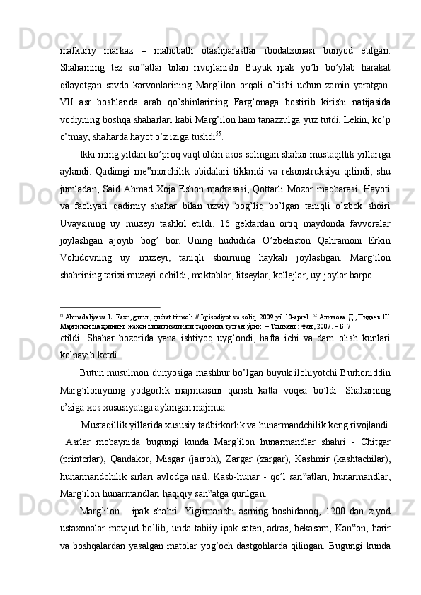 mafkuriy   markaz   –   mahobatli   otashparastlar   ibodatxonasi   bunyod   etilgan.
Shaharning   tez   sur atlar   bilan   rivojlanishi   Buyuk   ipak   yo’li   bo’ylab   harakat‟
qilayotgan   savdo   karvonlarining   Marg’ilon   orqali   o’tishi   uchun   zamin   yaratgan.
VII   asr   boshlarida   arab   qo’shinlarining   Farg’onaga   bostirib   kirishi   natijasida
vodiyning boshqa shaharlari kabi Marg’ilon ham tanazzulga yuz tutdi. Lekin, ko’p
o’tmay, shaharda hayot o’z iziga tushdi 55
. 
Ikki ming yildan ko’proq vaqt oldin asos solingan shahar mustaqillik yillariga
aylandi.   Qadimgi   me morchilik   obidalari   tiklandi   va   rekonstruksiya   qilindi,   shu
‟
jumladan, Said  Ahmad Xoja  Eshon  madrasasi,  Qottarli  Mozor   maqbarasi.  Hayoti
va   faoliyati   qadimiy   shahar   bilan   uzviy   bog’liq   bo’lgan   taniqli   o’zbek   shoiri
Uvaysining   uy   muzeyi   tashkil   etildi.   16   gektardan   ortiq   maydonda   favvoralar
joylashgan   ajoyib   bog’   bor.   Uning   hududida   O’zbekiston   Qahramoni   Erkin
Vohidovning   uy   muzeyi,   taniqli   shoirning   haykali   joylashgan.   Marg’ilon
shahrining tarixi muzeyi ochildi, maktablar, litseylar, kollejlar, uy-joylar barpo 
                                                           
61  
Ahmadaliyeva L. Faxr, g'urur, qudrat timsoli // Iqtisodiyot va soliq. 2009 yil 10-aprel.  62
  Алимова   Д .,  Пидаев   Ш .
Марғилон   шаҳрининг   жаҳон   цивилизацияси   тарихида   тутган   ўрни . –  Тошкент :  Фан , 2007. –  Б . 7. 
etildi.   Shahar   bozorida   yana   ishtiyoq   uyg’ondi,   hafta   ichi   va   dam   olish   kunlari
ko’payib ketdi. 
Butun musulmon dunyosiga mashhur bo’lgan buyuk ilohiyotchi Burhoniddin
Marg’iloniyning   yodgorlik   majmuasini   qurish   katta   voqea   bo’ldi.   Shaharning
o’ziga xos xususiyatiga aylangan majmua.  
Mustaqillik yillarida xususiy tadbirkorlik va hunarmandchilik keng rivojlandi. 
  Asrlar   mobaynida   bugungi   kunda   Marg’ilon   hunarmandlar   shahri   -   Chitgar
(printerlar),   Qandakor,   Misgar   (jarroh),   Zargar   (zargar),   Kashmir   (kashtachilar),
hunarmandchilik  sirlari  avlodga nasl.  Kasb-hunar  -  qo’l  san atlari,  hunarmandlar,	
‟
Marg’ilon hunarmandlari haqiqiy san atga qurilgan. 	
‟
Marg’ilon   -   ipak   shahri.   Yigirmanchi   asrning   boshidanoq,   1200   dan   ziyod
ustaxonalar  mavjud  bo’lib,  unda  tabiiy  ipak  saten,   adras,   bekasam,   Kan on,  harir	
‟
va boshqalardan yasalgan  matolar  yog’och dastgohlarda qilingan. Bugungi  kunda 