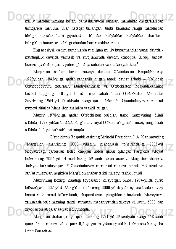 milliy   matolarimizning   ko’zni   qamashtiruvchi   ranglari   mamlakat   chegaralaridan
tashqarida   ma lum.   Ular   nafaqat   bilishgan,   balki   kamalak   rangli   matolardan‟
tikilgan   narsalar   ham   giyishadi   -   liboslar,   ko’ylaklar,   ko’ylaklar,   sharflar...
Marg’ilon hunarmandchiligi chindan ham mashhur emas. 
Eng asosiysi, qadim zamonlarda tug’ilgan milliy hunarmandlar yangi davrda -
mustaqillik   davrida   yashash   va   rivojlanishda   davom   etmoqda.   Biroq,   sanoat,
biznes, qurilish, iqtisodiyotning boshqa sohalari va madaniyati kabi 9
. 
Marg’ilon   shahar   tarixi   muzeyi   dastlab   O’zbekiston   Respublikasiga
1925yildan   1943-yilga   qadar   rahbarlik   qilgan   atoqli   davlat   arbobi   –   Yo’ldosh
Oxunboboyevni   xotirasini   abadiylashtirish   va   O’zbekiston   Respublikasining
tashkil   topganiga   40   yil   to’lishi   munosabati   bilan   O’zbekiston   Ministrlar
Sovetining   1964-yil   17-oktyabr   kungi   qarori   bilan   Y.   Oxunboboyev   memorial
muzeyi sifatida Marg’ilon shahrida tashkil etilgan.  
Muzey   1978-yilga   qadar   O’zbekiston   xalqlari   tarixi   muzeyining   filiali
sifatida, 1978-yildan boshlab Farg’ona viloyat O’lkani o’rganish muzeyining filiali
sifatida faoliyat ko’rsatib kelmoqda.  
O’zbekiston Respublikasining Birinchi Prezidenti I. A. Karimovning 
“Marg’ilon   shahrining   2000   yilligini   nishonlash   to’g’risida”gi   2005-yil
9noyabrdagi   qaroridan   kelib   chiqqan   holda   qabul   qilingan   Farg’ona   viloyat
hokimining   2006-yil   14-mart   kungi   69-sonli   qarori   asosida   Marg’ilon   shahrida
faoliyat   ko’rsatayotgan   Y.Oxunboboyev   memorial   muzeyi   hamda   Adabiyot   va
san at muzeylari negizida Marg’ilon shahar tarixi muzeyi tashkil etildi.   	
‟
Muzeyning   hozirgi   kundagi   foydalanib   kelayotgan   binosi   1974-yilda   qurib
bitkazilgan. 2007-yilda Marg’ilon shahrining 2000 yillik yubileyi arafasida muzey
binosi   mukammal   ta mirlandi,   ekspozitsiyasi   yangitdan   jihozlandi.   Muzeyimiz	
‟
zahirasida   xalqimizning   tarixi,   turmush   madaniyatidan   xikoya   qiluvchi   6000   dan
ziyod asori atiqalar saqlab kelinmoqda. 
Marg’ilon shahar  ijroiya qo’mitasining 1971-yil 29-sentyabr  kungi  558-sonli
qarori   bilan  muzey  uchun jami   0,7 ga  yer  maydoni   ajratildi.  Lekin  shu  kungacha
9  www. Ferpravda.uz.  