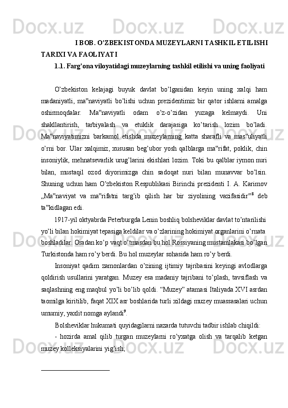  
I BOB. O’ZBEKISTONDA MUZEYLARNI TASHKIL ETILISHI 
TARIXI VA FAOLIYATI 
1.1. Farg’ona viloyatidagi muzeylarning tashkil etilishi va uning faoliyati
 
O’zbekiston   kelajagi   buyuk   davlat   bo’lganidan   keyin   uning   xalqi   ham
madaniyatli,   ma naviyatli   bo’lishi   uchun   prezidentimiz   bir   qator   ishlarni   amalga‟
oshirmoqdalar.   Ma naviyatli   odam   o’z-o’zidan   yuzaga   kelmaydi.   Uni	
‟
shakllantirish,   tarbiyalash   va   etuklik   darajasiga   ko’tarish   lozim   bo’ladi.
Ma naviyatimizni   barkamol   etishda   muzeylarning   katta   sharafli   va   mas uliyatli	
‟ ‟
o’rni   bor.   Ular   xalqimiz,   xususan   beg’ubor   yosh   qalblarga   ma rifat,   poklik,   chin	
‟
insoniylik, mehnatsevarlik urug’larini ekishlari lozim. Toki bu qalblar iymon nuri
bilan,   mustaqil   ozod   diyorimizga   chin   sadoqat   nuri   bilan   munavvar   bo’lsin.
Shuning   uchun   ham   O’zbekiston   Respublikasi   Birinchi   prezidenti   I.   A.   Karimov
„Ma naviyat   va   ma rifatni   targ’ib   qilish   har   bir   ziyolining   vazifasidir	
‟ ‟ ‟ 8
  deb
ta kidlagan edi. 	
‟
1917-yil oktyabrda Peterburgda Lenin boshliq bolsheviklar davlat to’ntarilishi
yo’li bilan hokimiyat tepasiga keldilar va o’zlarining hokimiyat organlarini o’rnata 
boshladilar. Oradan ko’p vaqt o’tmasdan bu hol Rossiyaning mustamlakasi bo’lgan
Turkistonda ham ro’y berdi. Bu hol muzeylar sohasida ham ro’y berdi. 
Insoniyat   qadim   zamonlardan   o’zining   ijtimiy   tajribasini   keyingi   avlodlarga
qoldirish   usullarini   yaratgan.   Muzey   esa   madaniy   tajribani   to’plash,   tavsiflash   va
saqlashning eng maqbul yo’li bo’lib qoldi. “Muzey” atamasi Italiyada XVI asrdan
taomilga kiritilib, faqat XIX asr boshlarida turli xildagi muzey muassasalari uchun
umumiy, yaxlit nomga aylandi 9
. 
Bolsheviklar hukumati quyidagilarni nazarda tutuvchi tadbir ishlab chiqildi: 
-   hozirda   amal   qilib   turgan   muzeylarni   ro’yxatga   olish   va   tarqalib   ketgan
muzey kolleksiyalarini yig’ish; 
                                                            