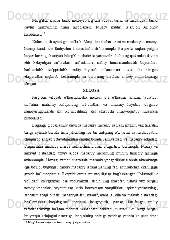 Marg’ilon   shahar   tarixi   muzeyi   Farg’ona   viloyat   tarixi   va   madaniyati   tarixi
davlat   muzeyining   filiali   hisoblanadi.   Muzey   mudiri   G’anijon   Alijonov
hisoblanadi 12
.  
Xulosa qilib aytadigan bo’lsak, Marg’ilon shahar tarixi va madaniyati muzeyi
hozirgi   kunda   o’z   faoliyatini   takomillashtirib   bormoqda.   Bu   yerda   saqlanayotgan
buyumlarning aksariyati Marg’ilon shahrida yashovchi aholining qadimdan davom
etib   kelayotgan   an analari,   urf-odatlari,   milliy   hunarmandchilik   buyumlari,‟
kashtachilik,   do’ppichilik,   milliy   kiyinish   an analarini   o’zida   aks   ettirgan	
‟
eksponatlar   saqlanib   kelinmoqda   va   bularning   barchasi   muzey   muhofazasiga
olingan.  
XULOSA  
Farg’ona   viloyati   o’lkashunoslik   muzeyi   o’z   o’lkasini   tarixini,   tabiatini,
san atini   mahalliy   xalqlarning   urf-odatlari   va   umumiy   hayotini   o’rganib	
‟
namoyishgohlarda   shu   ko’rinishlarni   aks   ettiruvchi   ilmiy-oqartuv   muassasa
hisoblanadi.  
Bugungi   globallashuv  davrida  madaniy  merosni  saqlash  muhim  vazifalardan
biriga   aylanib   borishi   ham   jahondagi   har   bir   xalqning   o’z   tarixi   va   madaniyatini
chuqurroq anglab yetayotganidan dalolat beradi. Jamiyatdagi va madaniy sohadagi
o’zgarishlar   madaniy   meros   tushunchasini   ham   o’zgartirib   bormoqda.   Muzey   va
jamiyat   o’rtasidagi   uzviy   aloqa   madaniy   merosning   muhim   tarkibiy   qismiga
aylanmoqda.   Hozirgi   zamon   sharoitida   madaniy   yodgorliklar   alohida   ahamiyatga
ega bo’lib, bugungi  ijtimoiy madaniy jatumanlarning faol  ishtirokchisi  ekanligiga
guvoh   bo’lmoqdamiz.   Respublikamiz   mustaqilligiga   bag’ishlangan   “Mustaqillik
yo’lidan”   ko’rgazmasi   esa   vodiymizda   istiqlolning   sharofati   tufayli   yuz   bergan
tarixiy   voqealar,   hayotimizga   kirib   borayotgan   yangiliklar,   iqtisodiyotimizdagi,
sanoatimizdagi  o’sish, madaniyat-fan, maorif, mahalla, oila va maktab o’rtasidagi
bog’lanishlar   haqidagima lumotlarni   kengaytirib,   yurtga,   ilm-fanga,   milliy	
‟
urfodatlarimizga bo’lgan mehr va muhabbatni oshiradi, mustaqillikni bizga bergan
bu   yorqin   kelajagini   asrashga,   istiqlolning   qadriga   yetishga   yanada   ko’proq   davit
12  Marg ilon madaniyati va tarixi muzeyi joriy arxividan.	
‟   