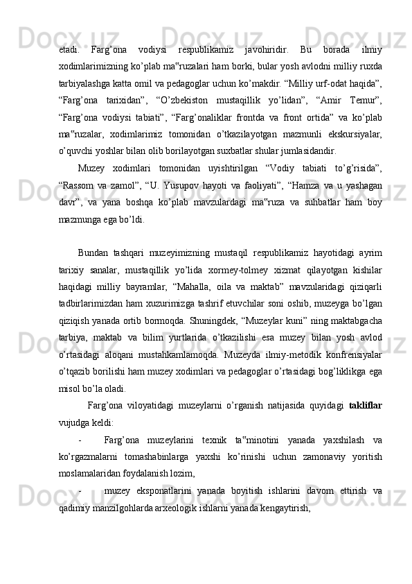 etadi.   Farg’ona   vodiysi   respublikamiz   javohiridir.   Bu   borada   ilmiy
xodimlarimizning ko’plab ma ruzalari ham borki, bular yosh avlodni milliy ruxda‟
tarbiyalashga katta omil va pedagoglar uchun ko’makdir. “Milliy urf-odat haqida”,
“Farg’ona   tarixidan”,   “O’zbekiston   mustaqillik   yo’lidan”,   “Amir   Temur”,
“Farg’ona   vodiysi   tabiati”,   “Farg’onaliklar   frontda   va   front   ortida”   va   ko’plab
ma ruzalar,   xodimlarimiz   tomonidan   o’tkazilayotgan   mazmunli   ekskursiyalar,	
‟
o’quvchi yoshlar bilan olib borilayotgan suxbatlar shular jumlasidandir.  
Muzey   xodimlari   tomonidan   uyishtirilgan   “Vodiy   tabiati   to’g’risida”,
“Rassom   va   zamol”,   “U.   Yusupov   hayoti   va   faoliyati”,   “Hamza   va   u   yashagan
davr”,   va   yana   boshqa   ko’plab   mavzulardagi   ma ruza   va   suhbatlar   ham   boy	
‟
mazmunga ega bo’ldi.  
  
Bundan   tashqari   muzeyimizning   mustaqil   respublikamiz   hayotidagi   ayrim
tarixiy   sanalar,   mustaqillik   yo’lida   xormey-tolmey   xizmat   qilayotgan   kishilar
haqidagi   milliy   bayramlar,   “Mahalla,   oila   va   maktab”   mavzularidagi   qiziqarli
tadbirlarimizdan ham  xuzurimizga tashrif  etuvchilar  soni  oshib, muzeyga  bo’lgan
qiziqish yanada ortib bormoqda. Shuningdek, “Muzeylar kuni” ning maktabgacha
tarbiya,   maktab   va   bilim   yurtlarida   o’tkazilishi   esa   muzey   bilan   yosh   avlod
o’rtasidagi   aloqani   mustahkamlamoqda.   Muzeyda   ilmiy-metodik   konfrensiyalar
o’tqazib borilishi ham muzey xodimlari va pedagoglar o’rtasidagi bog’liklikga ega
misol bo’la oladi.  
Farg’ona   viloyatidagi   muzeylarni   o’rganish   natijasida   quyidagi   takliflar
vujudga keldi: 
- Farg’ona   muzeylarini   texnik   ta minotini   yanada   yaxshilash   va	
‟
ko’rgazmalarni   tomashabinlarga   yaxshi   ko’rinishi   uchun   zamonaviy   yoritish
moslamalaridan foydalanish lozim, 
- muzey   eksponatlarini   yanada   boyitish   ishlarini   davom   ettirish   va
qadimiy manzilgohlarda arxeologik ishlarni yanada kengaytirish,  