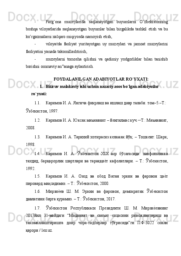 - Farg’ona   muzeylarida   saqlanayotgan   buyumlarni   O’zbekistonning
boshqa   viloyatlarida   saqlanayotgan   buyumlar   bilan   birgalikda   tashkil   etish   va   bu
ko’rgazmalarni xalqaro miqiyosda namoyish etish, 
- viloyatda   faoliyat   yuritayotgan   uy   muzeylari   va   jamoat   muzeylarini
faoliyatini yanada takomillashtirish, 
- muzeylarni   tomosha   qilishni   va   qadimiy   yodgorliklar   bilan   tanishib
borishni ommaviy an anaga aylantirish. ‟
 
FOYDALANILGAN ADABIYOTLAR RO`YXATI: 
I. Bitiruv malakaviy ishi uchun nazariy asos bo`lgan adabiyotlar 
ro`yxati:  
1.1. Каримов И. А. Янгича фикрлаш ва ишлаш давр талаби. том–5.–Т.: 
Ўзбекистон, 1997. 
1.2. Каримов И. А. Юксак маънавият – йенгилмас куч.─Т.: Маънавият,
2008.  
1.3. Каримов И. А. Тарихий хотирасиз келажак йўқ. – Тошкент: Шарк,
1998.  
1.4. Каримов   И.   А.   Ўзбекистон   ХIХ   аср   бўсағасида:   хавфсизликка
тахдид,   барқарорлик   шартлари   ва   тараққи	
еaт   кафолатлари.   –   Т.:   Ўзбекистон,
1992.  
1.5. Каримов   И.   А.   Озод   ва   обод   Ватан   эркин   ва   фаровон   ҳа	
еaт
пировард мақсадимиз. – Т.: Ўзбекистон, 2000.  
1.6. Мирзи	
еaев   Ш.   М.   Эркин   ва   фаровон,   демократик   Ўзбекистон
давлатини бирга қурамиз. – Т.: Ўзбекистон, 2017. 
1.7. Ўзбекистон   Республикаси   Президенти   Ш.   М.   Мирзи	
еaевнинг
2017йил   31-майдаги   “Маданият   ва   санъат   соҳасини   ривожлантириш   ва
такомиллаштиришга   доир   чора-тадбирлар   тўғрисида”ги   ПФ-3022   сонли
қарори / lex.uz.  