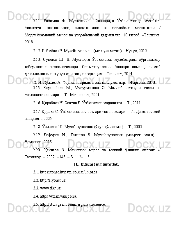 2.11.   Раҳимов   Ф.   Мустақиллик   йилларида   Ўзбекистонда   музейлар
фаолияти:   шаклланиши,   ривожланиши   ва   истиқболи   масалалари   /
Моддиймаънавий   мерос   ва   умумбашарий   қадриятлар.   10   китоб.   –Тошкент,
2018. 
2.12. Реймбаев Р. Музейшунослик (маъруза матни) – Нукус, 2012. 
2.13.   Суюнов   Ш.   Б.   Мустақил   Ўзбекистон   музейларида   кўргазмалар
тайеaрланиши   технологиялари.   Санъатшунослик   фанлари   номзоди   илмий
даражасини олиш учун 	
еaзилган диссертация. – Тошкент, 2014. 
 2.14. Хўжаев А. Фаргона тарихига оид маълумотлар. – Фарғона, 2013. 
2.15.   Қаршибоев   М.,   Мусурмонова   О.   Миллий   истиқлол   ғояси   ва
маънавият асослари. – Т.: Маънавият, 2001. 
2.16. Қорабоев У. Соатов Ғ. Ўзбекистон маданияти. – Т., 2011.  
2.17. Қораев С. Ўзбекистон вилоятлари топонимлари. – Т.: Давлат илмий
нашри	
еaти, 2005.  
2.18. Ўлжаева Ш. Музейшунослик (ўқув қўлланма ). – Т., 2002.  
2.19.   Ғофуров   Н.,   Талапов   Б.   Музейшунослик   (маъруза   матн).   –
Наманган, 2018. 
2.20.   Ҳайитов   З.   Маънавий   мерос   ва   миллий   ўзликни   англаш   //
Тафаккур. – 2007. – №3. – Б. 112–113. 
III. Internet ma’lumotlati: 
3.1. https:storge.kun.uz. sourse/uploads. 
3.2. http//ziyonet.uz. 
3.3. www.fikr.uz. 
3.4.   https://uz.m.wikipedia .  
3.5.   http://storage.museumfergana.uz/source.  