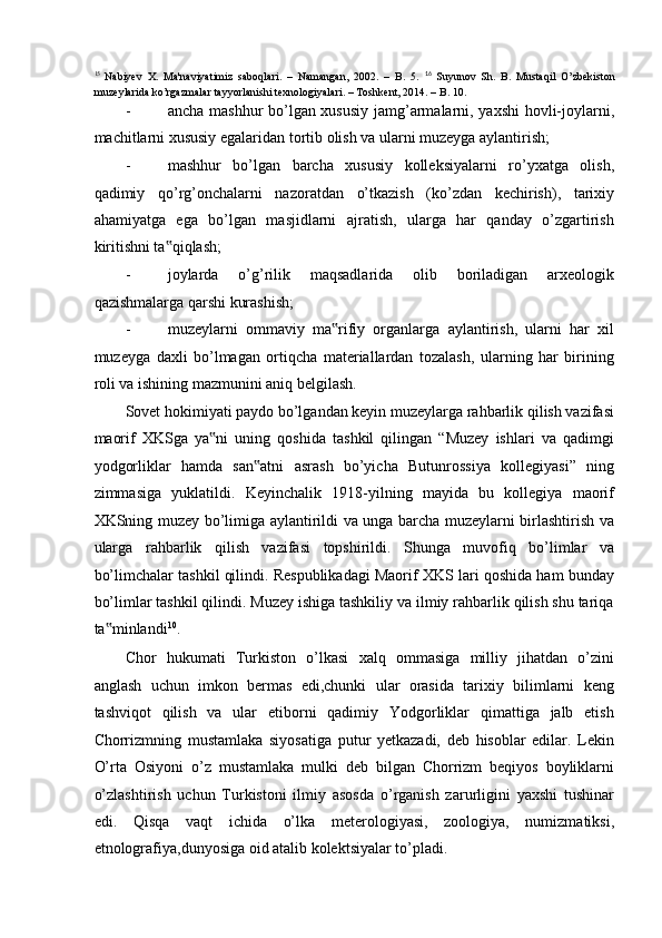 15  
Nabiyev   X.   Ma'naviyatimiz   saboqlari.   –   Namangan,   2002.   –   B.   5.   16
  Suyunov   Sh.   B.   Mustaqil   O’zbekiston
muzeylarida ko’rgazmalar tayyorlanishi texnologiyalari. – Toshkent, 2014. – B. 10. 
- ancha mashhur bo’lgan xususiy jamg’armalarni, yaxshi hovli-joylarni,
machitlarni xususiy egalaridan tortib olish va ularni muzeyga aylantirish; 
- mashhur   bo’lgan   barcha   xususiy   kolleksiyalarni   ro’yxatga   olish,
qadimiy   qo’rg’onchalarni   nazoratdan   o’tkazish   (ko’zdan   kechirish),   tarixiy
ahamiyatga   ega   bo’lgan   masjidlarni   ajratish,   ularga   har   qanday   o’zgartirish
kiritishni ta qiqlash;‟  
- joylarda   o’g’rilik   maqsadlarida   olib   boriladigan   arxeologik
qazishmalarga qarshi kurashish;  
- muzeylarni   ommaviy   ma rifiy   organlarga   aylantirish,   ularni   har   xil	
‟
muzeyga   daxli   bo’lmagan   ortiqcha   materiallardan   tozalash,   ularning   har   birining
roli va ishining mazmunini aniq belgilash. 
Sovet hokimiyati paydo bo’lgandan keyin muzeylarga rahbarlik qilish vazifasi
maorif   XKSga   ya ni   uning   qoshida   tashkil   qilingan   “Muzey   ishlari   va   qadimgi	
‟
yodgorliklar   hamda   san atni   asrash   bo’yicha   Butunrossiya   kollegiyasi”   ning	
‟
zimmasiga   yuklatildi.   Keyinchalik   1918-yilning   mayida   bu   kollegiya   maorif
XKSning muzey bo’limiga aylantirildi va unga barcha muzeylarni birlashtirish va
ularga   rahbarlik   qilish   vazifasi   topshirildi.   Shunga   muvofiq   bo’limlar   va
bo’limchalar tashkil qilindi. Respublikadagi Maorif XKS lari qoshida ham bunday
bo’limlar tashkil qilindi. Muzey ishiga tashkiliy va ilmiy rahbarlik qilish shu tariqa
ta minlandi	
‟ 10
. 
Chor   hukumati   Turkiston   o’lkasi   xalq   ommasiga   milliy   jihatdan   o’zini
anglash   uchun   imkon   bermas   edi,chunki   ular   orasida   tarixiy   bilimlarni   keng
tashviqot   qilish   va   ular   etiborni   qadimiy   Yodgorliklar   qimattiga   jalb   etish
Chorrizmning   mustamlaka   siyosatiga   putur   yetkazadi,   deb   hisoblar   edilar.   Lekin
O’rta   Osiyoni   o’z   mustamlaka   mulki   deb   bilgan   Chorrizm   beqiyos   boyliklarni
o’zlashtirish   uchun   Turkistoni   ilmiy   asosda   o’rganish   zarurligini   yaxshi   tushinar
edi.   Qisqa   vaqt   ichida   o’lka   meterologiyasi,   zoologiya,   numizmatiksi,
etnolografiya,dunyosiga oid atalib kolektsiyalar to’pladi.  