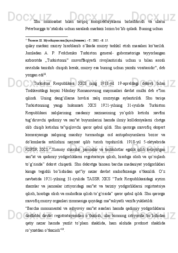 Shu   munosabat   bilan   tarqoq   komplektsiyalarni   birlashtirish   va   ularni
Peterburgga to’xtalishi uchun saralash markazi lozim bo’lib qoladi. Buning uchun 
                                                           
17 
Ўлжаева   Ш .  Музейшунослик ( ўқув   қўлланма ). –T.: 2002. – Б . 15.  
qulay   markaz   muzey   hisoblanib   o’lkada   muzey   tashkil   etish   masalasi   ko’tarildi.
Jumladan   A.   P.   Fedchenko   Turkiston   general-   gubernatoriga   tayyorlangan
axborotda   „Turkistonni   muvoffaqiyatli   rivojlantirishi   uchun   u   bilan   asosli‟
ravishda  tanishib chiqish kerak, muzey esa  buning uchun yaxshi  vositasidir , deb	
‟
yozgan edi 11
. 
Turkiston   Respublikasi   XKS   ning   1918-yil   19-apreldagi   dekreti   bilan
Toshkentdagi   knyaz   Nikolay   Romanovning   majmualari   davlat   mulki   deb   e lon	
‟
qilindi.   Uning   dang’illama   hovlisi   xalq   muzeyiga   aylantirildi.   Shu   tariqa
Turkistonning   yangi   hukumati   XKS   1921-yilning   31-iyulida   Turkiston
Respublikasi   xalqlarining   madaniy   xazinasining   yo’qolib   ketishi   xavfini
tug’diruvchi   qadimiy   va   san at   buyumlarini   hamda   ilmiy   kolleksiyalarni   chetga	
‟
olib   chiqib   ketishni   ta qiqlovchi   qaror   qabul   qildi.   Shu   qarorga   muvofiq   ekspert	
‟
komssiyasiga   xalqning   maishiy   turmushiga   oid   antiqabuyumlarni   bozor   va
do’konlarda   sotilishini   nazorat   qilib   turish   topshirildi.   1918-yil   5-oktyabrida
RSFSR   XKS   “Xususiy   shaxslar,   jamoalar   va   tashkilotlar   egalik   qilib   kelayotgan
san at   va   qadimiy   yodgorliklarni   registratsiya   qilish,   hisobga   olish   va   qo’riqlash	
‟
to’g’risida”   dekret   chiqardi.   Shu   dekretga   binoan   barcha   madaniyat   yodgorliklari
kimga   tegishli   bo’lishidan   qat iy   nazar   davlat   muhofazasiga   o’tkazildi.   O’z	
‟
navbatida   1921-yilning   31-iyulida   TASSR   XKS   “Turk   Respublikasidagi   ayrim
shaxslar   va   jamoalar   ixtiyoridagi   san at   va   tarixiy   yodgorliklarni   registratsiya	
‟
qilish, hisobga olish va muhofaza qilish to’g’risida” qaror qabul qildi. Shu qarorga
muvofiq muzey organlari zimmasiga quyidagi ma suliyatli vazifa yuklatildi: 	
‟
“Barcha   monumental   va   ashyoviy   san at   asarlari   hamda   qadimiy   yodgorliklarni	
‟
dastlabki   davlat   registratsiyasidan   o’tkazish,   ular   kimning   ixtiyorida   bo’lishidan
qatiy   nazar   hamda   yaxlit   to’plam   shaklida,   ham   alohida   predmet   shaklida
ro’yxatdan o’tkazish” 12
.  