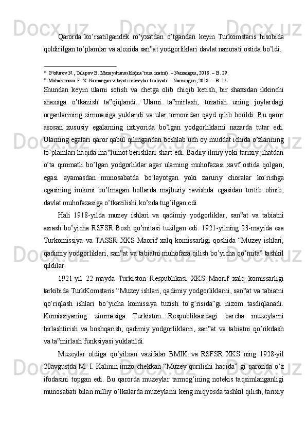 Qarorda   ko’rsatilgandek   ro’yxatdan   o’tgandan   keyin   Turkomstaris   hisobida
qoldirilgan to’plamlar va aloxida san at yodgorliklari davlat nazorati ostida bo’ldi. ‟
                                                           
18
G’ofurov N., Talapov B. Muzeyshunoslik(ma ruza matni). – Namangan, 2018. – B. 29. 	
‟
19
Mirhakimova F. X. Namangan viloyati muzeylar faoliyati. – Namangan, 2018.   – B. 15. 
Shundan   keyin   ularni   sotish   va   chetga   olib   chiqib   ketish,   bir   shaxsdan   ikkinchi
shaxsga   o’tkazish   ta qiqlandi.   Ularni   ta mirlash,   tuzatish   uning   joylardagi	
‟ ‟
organlarining zimmasiga  yuklandi va ular tomonidan qayd qilib borildi. Bu qaror
asosan   xususiy   egalarning   ixtiyorida   bo’lgan   yodgorliklarni   nazarda   tutar   edi.
Ularning egalari qaror qabul qilingandan boshlab uch oy muddat ichida o’zlarining
to’plamlari haqida ma lumot berishlari shart edi. Badiiy ilmiy yoki tarixiy jihatdan
‟
o’ta   qimmatli   bo’lgan   yodgorliklar   agar   ularning   muhofazasi   xavf   ostida   qolgan,
egasi   ayamasdan   munosabatda   bo’layotgan   yoki   zaruriy   choralar   ko’rishga
egasining   imkoni   bo’lmagan   hollarda   majburiy   ravishda   egasidan   tortib   olinib,
davlat muhofazasiga o’tkazilishi ko’zda tug’ilgan edi. 
Hali   1918-yilda   muzey   ishlari   va   qadimiy   yodgorliklar,   san at   va   tabiatni	
‟
asrash  bo’yicha  RSFSR  Bosh   qo’mitasi  tuzilgan  edi. 1921-yilning 23-mayida esa
Turkomissiya   va   TASSR   XKS   Maorif   xalq   komissarligi   qoshida   “Muzey   ishlari,
qadimiy yodgorliklari, san at va tabiatni muhofaza qilish bo’yicha qo’mita” tashkil	
‟
qildilar. 
1921-yil   22-mayda   Turkiston   Respublikasi   XKS   Maorif   xalq   komissarligi
tarkibida TurkKomstaris “Muzey ishlari, qadimiy yodgorliklarni, san at va tabiatni	
‟
qo’riqlash   ishlari   bo’yicha   komissiya   tuzish   to’g’risida”gi   nizom   tasdiqlanadi.
Komissiyaning   zimmasiga   Turkiston   Respublikasidagi   barcha   muzeylarni
birlashtirish   va   boshqarish,   qadimiy   yodgorliklarni,   san at   va   tabiatni   qo’rikdash	
‟
va ta mirlash funksiyasi yuklatildi. 	
‟
Muzeylar   oldiga   qo’yilxan   vazifalar   BMIK   va   RSFSR   XKS   ning   1928-yil
20avgustda M. I. Kalinin imzo chekkan “Muzey  qurilishi  haqida” gi  qarorida o’z
ifodasini   topgan   edi.   Bu   qarorda   muzeylar   tarmog’ining   notekis   taqsimlanganligi
munosabati bilan milliy o’lkalarda muzeylarni keng miqyosda tashkil qilish, tarixiy 