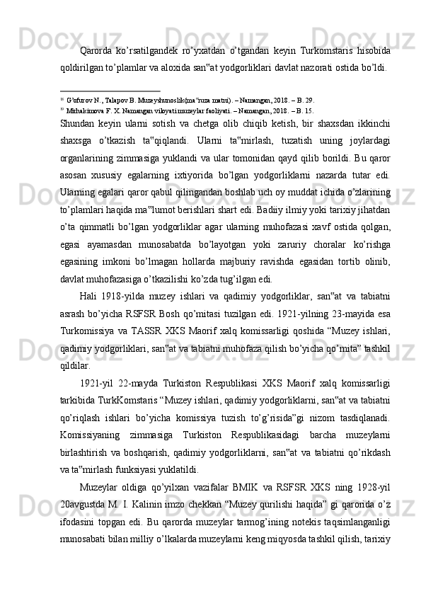 Qarorda   ko’rsatilgandek   ro’yxatdan   o’tgandan   keyin   Turkomstaris   hisobida
qoldirilgan to’plamlar va aloxida san at yodgorliklari davlat nazorati ostida bo’ldi. ‟
                                                           
18
G’ofurov N., Talapov B. Muzeyshunoslik(ma ruza matni). – Namangan, 2018. – B. 29. 	
‟
19
Mirhakimova F. X. Namangan viloyati muzeylar faoliyati. – Namangan, 2018.   – B. 15. 
Shundan   keyin   ularni   sotish   va   chetga   olib   chiqib   ketish,   bir   shaxsdan   ikkinchi
shaxsga   o’tkazish   ta qiqlandi.   Ularni   ta mirlash,   tuzatish   uning   joylardagi	
‟ ‟
organlarining zimmasiga  yuklandi va ular tomonidan qayd qilib borildi. Bu qaror
asosan   xususiy   egalarning   ixtiyorida   bo’lgan   yodgorliklarni   nazarda   tutar   edi.
Ularning egalari qaror qabul qilingandan boshlab uch oy muddat ichida o’zlarining
to’plamlari haqida ma lumot berishlari shart edi. Badiiy ilmiy yoki tarixiy jihatdan
‟
o’ta   qimmatli   bo’lgan   yodgorliklar   agar   ularning   muhofazasi   xavf   ostida   qolgan,
egasi   ayamasdan   munosabatda   bo’layotgan   yoki   zaruriy   choralar   ko’rishga
egasining   imkoni   bo’lmagan   hollarda   majburiy   ravishda   egasidan   tortib   olinib,
davlat muhofazasiga o’tkazilishi ko’zda tug’ilgan edi. 
Hali   1918-yilda   muzey   ishlari   va   qadimiy   yodgorliklar,   san at   va   tabiatni	
‟
asrash  bo’yicha  RSFSR  Bosh   qo’mitasi  tuzilgan  edi. 1921-yilning 23-mayida esa
Turkomissiya   va   TASSR   XKS   Maorif   xalq   komissarligi   qoshida   “Muzey   ishlari,
qadimiy yodgorliklari, san at va tabiatni muhofaza qilish bo’yicha qo’mita” tashkil	
‟
qildilar. 
1921-yil   22-mayda   Turkiston   Respublikasi   XKS   Maorif   xalq   komissarligi
tarkibida TurkKomstaris “Muzey ishlari, qadimiy yodgorliklarni, san at va tabiatni	
‟
qo’riqlash   ishlari   bo’yicha   komissiya   tuzish   to’g’risida”gi   nizom   tasdiqlanadi.
Komissiyaning   zimmasiga   Turkiston   Respublikasidagi   barcha   muzeylarni
birlashtirish   va   boshqarish,   qadimiy   yodgorliklarni,   san at   va   tabiatni   qo’rikdash	
‟
va ta mirlash funksiyasi yuklatildi. 	
‟
Muzeylar   oldiga   qo’yilxan   vazifalar   BMIK   va   RSFSR   XKS   ning   1928-yil
20avgustda M. I. Kalinin imzo chekkan “Muzey  qurilishi  haqida” gi  qarorida o’z
ifodasini   topgan   edi.   Bu   qarorda   muzeylar   tarmog’ining   notekis   taqsimlanganligi
munosabati bilan milliy o’lkalarda muzeylarni keng miqyosda tashkil qilish, tarixiy
