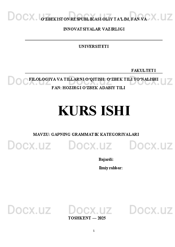 O ZBEKISTON RESPUBLIKASI OLIY TA LIM, FAN VAʻ ʼ
INNOVATSIYALAR VAZIRLIGI
UNIVERSITETI
                                                                                             FAKULTETI
FILOLOGIYA VA TILLARNI O QITISH: O ZBEK TILI YO NALISHI	
ʻ ʻ ʻ
                          FAN: HOZIRGI O ZBEK ADABIY TILI	
ʻ
KURS ISHI
        MAVZU: GAPNING GRAMMATIK KATEGORIYALARI
                          Bajardi:  
                                  Ilmiy rahbar:   
                                          TOSHKENT — 2025
                    
1 