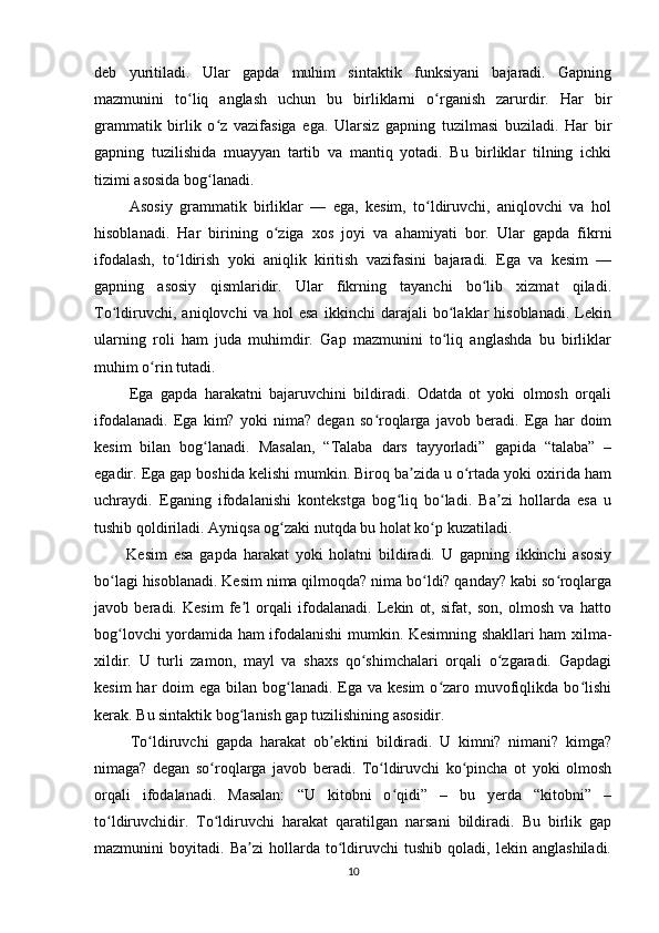 deb   yuritiladi.   Ular   gapda   muhim   sintaktik   funksiyani   bajaradi.   Gapning
mazmunini   to liq   anglash   uchun   bu   birliklarni   o rganish   zarurdir.   Har   birʻ ʻ
grammatik   birlik   o z   vazifasiga   ega.   Ularsiz   gapning   tuzilmasi   buziladi.   Har   bir	
ʻ
gapning   tuzilishida   muayyan   tartib   va   mantiq   yotadi.   Bu   birliklar   tilning   ichki
tizimi asosida bog lanadi.
ʻ
          Asosiy   grammatik   birliklar   —   ega,   kesim,   to ldiruvchi,   aniqlovchi   va   hol	
ʻ
hisoblanadi.   Har   birining   o ziga   xos   joyi   va   ahamiyati   bor.   Ular   gapda   fikrni	
ʻ
ifodalash,   to ldirish   yoki   aniqlik   kiritish   vazifasini   bajaradi.   Ega   va   kesim   —	
ʻ
gapning   asosiy   qismlaridir.   Ular   fikrning   tayanchi   bo lib   xizmat   qiladi.	
ʻ
To ldiruvchi,   aniqlovchi   va   hol   esa   ikkinchi   darajali   bo laklar   hisoblanadi.   Lekin	
ʻ ʻ
ularning   roli   ham   juda   muhimdir.   Gap   mazmunini   to liq   anglashda   bu   birliklar	
ʻ
muhim o rin tutadi.	
ʻ
          Ega   gapda   harakatni   bajaruvchini   bildiradi.   Odatda   ot   yoki   olmosh   orqali
ifodalanadi.   Ega   kim?   yoki   nima?   degan   so roqlarga   javob   beradi.   Ega   har   doim	
ʻ
kesim   bilan   bog lanadi.   Masalan,   “Talaba   dars   tayyorladi”   gapida   “talaba”   –	
ʻ
egadir. Ega gap boshida kelishi mumkin. Biroq ba zida u o rtada yoki oxirida ham	
ʼ ʻ
uchraydi.   Eganing   ifodalanishi   kontekstga   bog liq   bo ladi.   Ba zi   hollarda   esa   u	
ʻ ʻ ʼ
tushib qoldiriladi. Ayniqsa og zaki nutqda bu holat ko p kuzatiladi.	
ʻ ʻ
          Kesim   esa   gapda   harakat   yoki   holatni   bildiradi.   U   gapning   ikkinchi   asosiy
bo lagi hisoblanadi. Kesim nima qilmoqda? nima bo ldi? qanday? kabi so roqlarga	
ʻ ʻ ʻ
javob   beradi.   Kesim   fe l   orqali   ifodalanadi.   Lekin   ot,   sifat,   son,   olmosh   va   hatto	
ʼ
bog lovchi yordamida ham ifodalanishi mumkin. Kesimning shakllari ham xilma-	
ʻ
xildir.   U   turli   zamon,   mayl   va   shaxs   qo shimchalari   orqali   o zgaradi.   Gapdagi	
ʻ ʻ
kesim  har  doim  ega bilan bog lanadi. Ega  va kesim  o zaro muvofiqlikda bo lishi	
ʻ ʻ ʻ
kerak. Bu sintaktik bog lanish gap tuzilishining asosidir.	
ʻ
          To ldiruvchi   gapda   harakat   ob ektini   bildiradi.   U   kimni?   nimani?   kimga?	
ʻ ʼ
nimaga?   degan   so roqlarga   javob   beradi.   To ldiruvchi   ko pincha   ot   yoki   olmosh	
ʻ ʻ ʻ
orqali   ifodalanadi.   Masalan:   “U   kitobni   o qidi”   –   bu   yerda   “kitobni”   –	
ʻ
to ldiruvchidir.   To ldiruvchi   harakat   qaratilgan   narsani   bildiradi.   Bu   birlik   gap	
ʻ ʻ
mazmunini   boyitadi.   Ba zi   hollarda   to ldiruvchi   tushib   qoladi,   lekin   anglashiladi.	
ʼ ʻ
10 