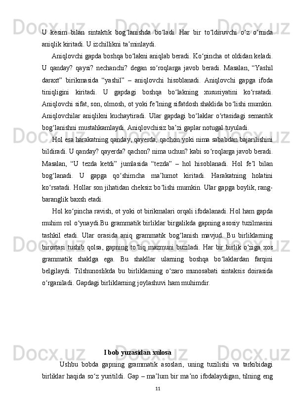 U   kesim   bilan   sintaktik   bog lanishda   bo ladi.   Har   bir   to ldiruvchi   o z   o rnidaʻ ʻ ʻ ʻ ʻ
aniqlik kiritadi. U izchillikni ta minlaydi.
ʼ
     Aniqlovchi gapda boshqa bo lakni aniqlab beradi. Ko pincha ot oldidan keladi.
ʻ ʻ
U   qanday?   qaysi?   nechanchi?   degan   so roqlarga   javob   beradi.   Masalan,   “Yashil	
ʻ
daraxt”   birikmasida   “yashil”   –   aniqlovchi   hisoblanadi.   Aniqlovchi   gapga   ifoda
tiniqligini   kiritadi.   U   gapdagi   boshqa   bo lakning   xususiyatini   ko rsatadi.	
ʻ ʻ
Aniqlovchi sifat, son, olmosh, ot yoki fe lning sifatdosh shaklida bo lishi mumkin.	
ʼ ʻ
Aniqlovchilar   aniqlikni   kuchaytiradi.   Ular   gapdagi   bo laklar   o rtasidagi   semantik	
ʻ ʻ
bog lanishni mustahkamlaydi. Aniqlovchisiz ba zi gaplar notugal tuyuladi.	
ʻ ʼ
      Hol esa harakatning qanday, qayerda, qachon yoki nima sababdan bajarilishini
bildiradi. U qanday? qayerda? qachon? nima uchun? kabi so roqlarga javob beradi.	
ʻ
Masalan,   “U   tezda   ketdi”   jumlasida   “tezda”   –   hol   hisoblanadi.   Hol   fe l   bilan	
ʼ
bog lanadi.   U   gapga   qo shimcha   ma lumot   kiritadi.   Harakatning   holatini	
ʻ ʻ ʼ
ko rsatadi. Hollar son jihatidan cheksiz bo lishi mumkin. Ular gapga boylik, rang-
ʻ ʻ
baranglik baxsh etadi. 
      Hol ko pincha ravish, ot yoki ot birikmalari orqali ifodalanadi. Hol ham gapda	
ʻ
muhim rol o ynaydi.Bu grammatik birliklar birgalikda gapning asosiy tuzilmasini	
ʻ
tashkil   etadi.   Ular   orasida   aniq   grammatik   bog lanish   mavjud.   Bu   birliklarning	
ʻ
birortasi   tushib   qolsa,   gapning   to liq   mazmuni   buziladi.   Har   bir   birlik   o ziga   xos	
ʻ ʻ
grammatik   shaklga   ega.   Bu   shakllar   ularning   boshqa   bo laklardan   farqini	
ʻ
belgilaydi.   Tilshunoslikda   bu   birliklarning   o zaro   munosabati   sintaksis   doirasida	
ʻ
o rganiladi. Gapdagi birliklarning joylashuvi ham muhimdir. 	
ʻ
     
                                       I bob yuzasidan xulosa
          Ushbu   bobda   gapning   grammatik   asoslari,   uning   tuzilishi   va   tarkibidagi
birliklar haqida so z yuritildi. Gap – ma lum bir ma no ifodalaydigan, tilning eng	
ʻ ʼ ʼ
11 