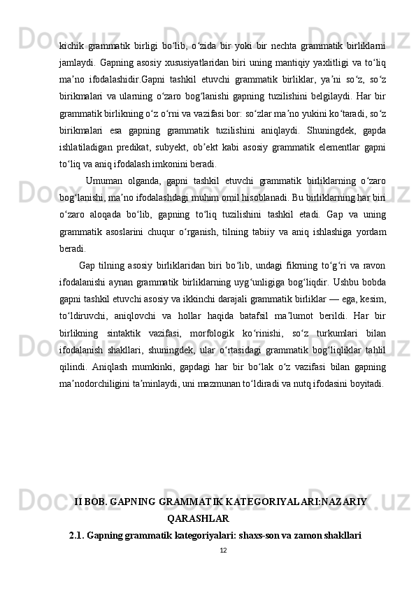 kichik   grammatik   birligi   bo lib,   o zida   bir   yoki   bir   nechta   grammatik   birliklarniʻ ʻ
jamlaydi.  Gapning  asosiy  xususiyatlaridan   biri  uning  mantiqiy  yaxlitligi   va  to liq	
ʻ
ma no   ifodalashidir.Gapni   tashkil   etuvchi   grammatik   birliklar,   ya ni   so z,   so z	
ʼ ʼ ʻ ʻ
birikmalari   va   ularning   o zaro   bog lanishi   gapning   tuzilishini   belgilaydi.   Har   bir	
ʻ ʻ
grammatik birlikning o z o rni va vazifasi bor: so zlar ma no yukini ko taradi, so z	
ʻ ʻ ʻ ʼ ʻ ʻ
birikmalari   esa   gapning   grammatik   tuzilishini   aniqlaydi.   Shuningdek,   gapda
ishlatiladigan   predikat,   subyekt,   ob ekt   kabi   asosiy   grammatik   elementlar   gapni	
ʼ
to liq va aniq ifodalash imkonini beradi.	
ʻ
          Umuman   olganda,   gapni   tashkil   etuvchi   grammatik   birliklarning   o zaro	
ʻ
bog lanishi, ma no ifodalashdagi muhim omil hisoblanadi. Bu birliklarning har biri	
ʻ ʼ
o zaro   aloqada   bo lib,   gapning   to liq   tuzilishini   tashkil   etadi.   Gap   va   uning	
ʻ ʻ ʻ
grammatik   asoslarini   chuqur   o rganish,   tilning   tabiiy   va   aniq   ishlashiga   yordam	
ʻ
beradi.
          Gap   tilning   asosiy   birliklaridan   biri   bo lib,   undagi   fikrning   to g ri   va   ravon	
ʻ ʻ ʻ
ifodalanishi   aynan   grammatik   birliklarning   uyg unligiga   bog liqdir.   Ushbu   bobda	
ʻ ʻ
gapni tashkil etuvchi asosiy va ikkinchi darajali grammatik birliklar — ega, kesim,
to ldiruvchi,   aniqlovchi   va   hollar   haqida   batafsil   ma lumot   berildi.   Har   bir	
ʻ ʼ
birlikning   sintaktik   vazifasi,   morfologik   ko rinishi,   so z   turkumlari   bilan	
ʻ ʻ
ifodalanish   shakllari,   shuningdek,   ular   o rtasidagi   grammatik   bog liqliklar   tahlil	
ʻ ʻ
qilindi.   Aniqlash   mumkinki,   gapdagi   har   bir   bo lak   o z   vazifasi   bilan   gapning	
ʻ ʻ
ma nodorchiligini ta minlaydi, uni mazmunan to ldiradi va nutq ifodasini boyitadi.	
ʼ ʼ ʻ
       II BOB. GAPNING GRAMMATIK KATEGORIYALARI:NAZARIY
                                            QARASHLAR
     2.1. Gapning grammatik kategoriyalari: shaxs-son va zamon shakllari 
12 