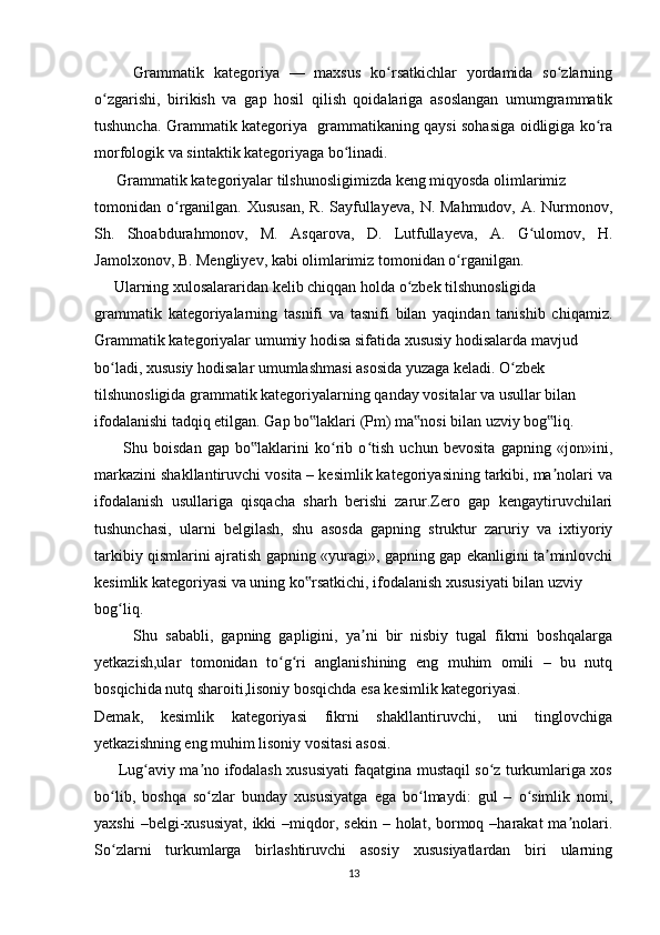         Grammatik   kategoriya   —   maxsus   ko rsatkichlar   yordamida   so zlarningʻ ʻ
o zgarishi,   birikish   va   gap   hosil   qilish   qoidalariga   asoslangan   umumgrammatik	
ʻ
tushuncha. Grammatik kategoriya   grammatikaning qaysi sohasiga oidligiga ko ra	
ʻ
morfologik va sintaktik kategoriyaga bo linadi.	
ʻ
        Grammatik kategoriyalar tilshunosligimizda keng miqyosda olimlarimiz 
tomonidan o rganilgan. Xususan,  R.  Sayfullayeva,  N. Mahmudov, A. Nurmonov,	
ʻ
Sh.   Shoabdurahmonov,   M.   Asqarova,   D.   Lutfullayeva,   A.   G ulomov,   H.	
ʻ
Jamolxonov, B. Mengliyev, kabi olimlarimiz tomonidan o rganilgan. 	
ʻ
     Ularning xulosalararidan kelib chiqqan holda o zbek tilshunosligida 	
ʻ
grammatik   kategoriyalarning   tasnifi   va   tasnifi   bilan   yaqindan   tanishib   chiqamiz.
Grammatik kategoriyalar umumiy hodisa sifatida xususiy hodisalarda mavjud 
bo ladi, xususiy hodisalar umumlashmasi asosida yuzaga keladi. O zbek 	
ʻ ʻ
tilshunosligida grammatik kategoriyalarning qanday vositalar va usullar bilan 
ifodalanishi tadqiq etilgan. Gap bo laklari (Pm) ma nosi bilan uzviy bog liq. 	
‟ ‟ ‟
          Shu   boisdan   gap   bo laklarini   ko rib   o tish   uchun   bevosita   gapning   «jon»ini,	
‟ ʻ ʻ
markazini shakllantiruvchi vosita – kesimlik kategoriyasining tarkibi, ma nolari va	
ʼ
ifodalanish   usullariga   qisqacha   sharh   berishi   zarur.Zero   gap   kengaytiruvchilari
tushunchasi,   ularni   belgilash,   shu   asosda   gapning   struktur   zaruriy   va   ixtiyoriy
tarkibiy qismlarini ajratish gapning «yuragi», gapning gap ekanligini ta minlovchi
ʼ
kesimlik kategoriyasi va uning ko rsatkichi, ifodalanish xususiyati bilan uzviy  	
‟
bog liq. 	
ʻ
          Shu   sababli,   gapning   gapligini,   ya ni   bir   nisbiy   tugal   fikrni   boshqalarga	
ʼ
yetkazish,ular   tomonidan   to g ri   anglanishining   eng   muhim   omili   –   bu   nutq	
ʻ ʻ
bosqichida nutq sharoiti,lisoniy bosqichda esa kesimlik kategoriyasi. 
Demak,   kesimlik   kategoriyasi   fikrni   shakllantiruvchi,   uni   tinglovchiga
yetkazishning eng muhim lisoniy vositasi asosi.
         Lug aviy ma no ifodalash xususiyati faqatgina mustaqil so z turkumlariga xos	
ʻ ʼ ʻ
bo lib,   boshqa   so zlar   bunday   xususiyatga   ega   bo lmaydi:   gul   –   o simlik   nomi,	
ʻ ʻ ʻ ʻ
yaxshi   –belgi-xususiyat,   ikki  –miqdor, sekin  –  holat, bormoq –harakat   ma nolari.	
ʼ
So zlarni   turkumlarga   birlashtiruvchi   asosiy   xususiyatlardan   biri   ularning	
ʻ
13 