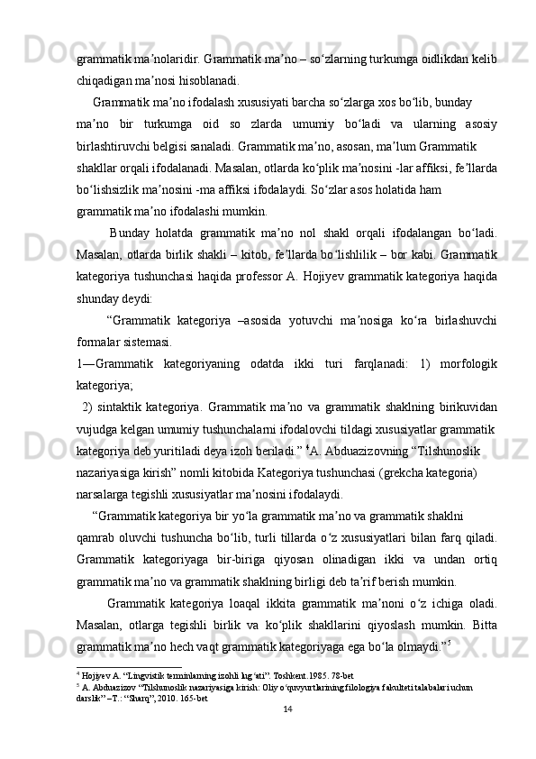 grammatik ma nolaridir. Grammatik ma no – so zlarning turkumga oidlikdan kelibʼ ʼ ʻ
chiqadigan ma nosi hisoblanadi. 
ʼ
     Grammatik ma no ifodalash xususiyati barcha so zlarga xos bo lib, bunday 	
ʼ ʻ ʻ
ma no   bir   turkumga   oid   so   zlarda   umumiy   bo ladi   va   ularning   asosiy	
ʼ ʻ
birlashtiruvchi belgisi sanaladi. Grammatik ma no, asosan, ma lum Grammatik 	
ʼ ʼ
shakllar orqali ifodalanadi. Masalan, otlarda ko plik ma nosini -lar affiksi, fe llarda
ʻ ʼ ʼ
bo lishsizlik ma nosini -ma affiksi ifodalaydi. So zlar asos holatida ham 	
ʻ ʼ ʻ
grammatik ma no ifodalashi mumkin. 	
ʼ
          Bunday   holatda   grammatik   ma no   nol   shakl   orqali   ifodalangan   bo ladi.	
ʼ ʻ
Masalan, otlarda birlik shakli – kitob, fe llarda bo lishlilik – bor kabi. Grammatik
ʼ ʻ
kategoriya tushunchasi  haqida professor A. Hojiyev grammatik kategoriya haqida
shunday deydi: 
        “Grammatik   kategoriya   –asosida   yotuvchi   ma nosiga   ko ra   birlashuvchi	
ʼ ʻ
formalar sistemasi.
1―Grammatik   kategoriyaning   odatda   ikki   turi   farqlanadi:   1)   morfologik
kategoriya;
  2)   sintaktik   kategoriya.   Grammatik   ma no   va   grammatik   shaklning   birikuvidan	
ʼ
vujudga kelgan umumiy tushunchalarni ifodalovchi tildagi xususiyatlar grammatik 
kategoriya deb yuritiladi deya izoh beriladi.”  4
A. Abduazizovning “Tilshunoslik 
nazariyasiga kirish” nomli kitobida Kategoriya tushunchasi (grekcha kategoria) 
narsalarga tegishli xususiyatlar ma nosini ifodalaydi. 	
ʼ
     “Grammatik kategoriya bir yo la grammatik ma no va grammatik shaklni
ʻ ʼ
qamrab   oluvchi   tushuncha   bo lib,   turli   tillarda   o z   xususiyatlari   bilan   farq   qiladi.	
ʻ ʻ
Grammatik   kategoriyaga   bir-biriga   qiyosan   olinadigan   ikki   va   undan   ortiq
grammatik ma no va grammatik shaklning birligi deb ta rif berish mumkin.	
ʼ ʼ
          Grammatik   kategoriya   loaqal   ikkita   grammatik   ma noni   o z   ichiga   oladi.	
ʼ ʻ
Masalan,   otlarga   tegishli   birlik   va   ko plik   shakllarini   qiyoslash   mumkin.   Bitta	
ʻ
grammatik ma no hech vaqt grammatik kategoriyaga ega bo la olmaydi.”	
ʼ ʻ 5
4
 Hojiyev A. “Lingvistik terminlarning izohli lug ati”. Toshkent.1985. 78-bet	
ʻ
5
 A. Abduazizov “Tilshunoslik nazariyasiga kirish: Oliy o quvyurtlarining filologiya fakulteti talabalari uchun 	
ʻ
darslik” –T.: “Sharq”, 2010.  165- bet
14 