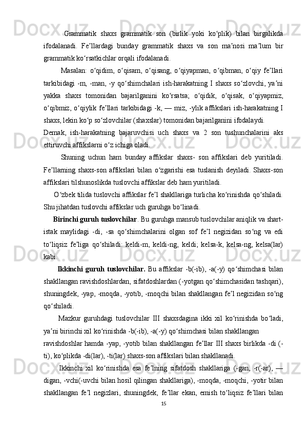           Grammatik   shaxs   grammatik   son   (birlik   yoki   ko plik)   bilan   birgalikdaʻ
ifodalanadi.   Fe llardagi   bunday   grammatik   shaxs   va   son   ma nosi   ma lum   bir	
ʼ ʼ ʼ
grammatik ko rsatkichlar orqali ifodalanadi.	
ʻ
            Masalan:   o qidim,   o qisam,   o qisang,   o qiyapman,   o qibman,   o qiy   fe llari	
ʻ ʻ ʻ ʻ ʻ ʻ ʼ
tarkibidagi   -m,   -man,   -y   qo shimchalari   ish-harakatning   I   shaxs   so zlovchi,   ya ni	
ʻ ʻ ʼ
yakka   shaxs   tomonidan   bajarilganini   ko rsatsa;   o qidik,   o qisak,   o qiyapmiz,	
ʻ ʻ ʻ ʻ
o qibmiz, o qiylik fe llari  tarkibidagi  -k, — miz, -ylik affikslari  ish-harakatning I	
ʻ ʻ ʼ
shaxs, lekin ko p so zlovchilar (shaxslar) tomonidan bajarilganini ifodalaydi.	
ʻ ʻ
Demak,   ish-harakatning   bajaruvchisi   uch   shaxs   va   2   son   tushunchalarini   aks
ettiruvchi affikslarni o z ichiga oladi. 	
ʻ
          Shuning   uchun   ham   bunday   affikslar   shaxs-   son   affikslari   deb   yuritiladi.
Fe llarning   shaxs-son   affikslari   bilan   o zgarishi   esa   tuslanish   deyiladi.   Shaxs-son	
ʼ ʻ
affikslari tilshunoslikda tuslovchi affikslar deb ham yuritiladi.
      O zbek tilida tuslovchi affikslar fe l shakllariga turlicha ko rinishda qo shiladi.	
ʻ ʼ ʻ ʻ
Shu jihatdan tuslovchi affikslar uch guruhga bo linadi.	
ʻ
      Birinchi guruh tuslovchilar . Bu guruhga mansub tuslovchilar aniqlik va shart-
istak   maylidagi   -di,   -sa   qo shimchalarini   olgan   sof   fe l   negizidan   so ng   va   edi	
ʻ ʼ ʻ
to liqsiz   fe liga   qo shiladi:   keldi-m,   keldi-ng,   keldi;   kelsa-k,   kelsa-ng,   kelsa(lar)	
ʻ ʼ ʻ
kabi.
          Ikkinchi   guruh   tuslovchilar.   Bu   affikslar   -b(-ib),   -a(-y)   qo shimchasi   bilan	
ʻ
shakllangan ravishdoshlardan, sifatdoshlardan (-yotgan qo shimchasidan tashqari),	
ʻ
shuningdek, -yap, -moqda, -yotib, -moqchi bilan shakllangan fe l negizidan so ng	
ʼ ʻ
qo shiladi. 	
ʻ
          Mazkur   guruhdagi   tuslovchilar   III   shaxsdagina   ikki   xil   ko rinishda   bo ladi,	
ʻ ʻ
ya ni birinchi xil ko rinishda -b(-ib), -a(-y) qo shimchasi bilan shakllangan	
ʼ ʻ ʻ
ravishdoshlar  hamda -yap, -yotib bilan shakllangan fe llar III shaxs birlikda -di (-	
ʼ
ti), ko plikda -di(lar), -ti(lar) shaxs-son affikslari bilan shakllanadi.	
ʻ
          Ikkinchi   xil   ko rinishda   esa   fe lning   sifatdosh   shakllariga   (-gan,   -r(-ar),   —	
ʻ ʼ
digan, -vchi(-uvchi bilan hosil qilingan shakllariga), -moqda, -moqchi, -yotir bilan
shakllangan   fe l   negizlari,   shuningdek,   fe llar   ekan,   emish   to liqsiz   fe llari   bilan	
ʼ ʼ ʻ ʼ
15 