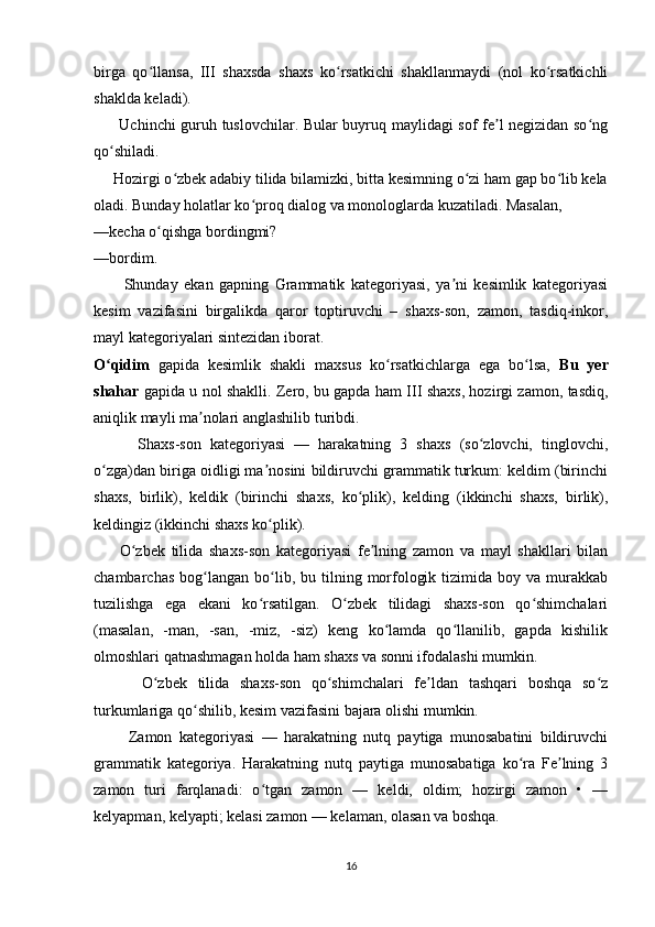 birga   qo llansa,   III   shaxsda   shaxs   ko rsatkichi   shakllanmaydi   (nol   ko rsatkichliʻ ʻ ʻ
shaklda keladi).
         Uchinchi guruh tuslovchilar. Bular buyruq maylidagi sof fe l negizidan so ng	
ʼ ʻ
qo shiladi.	
ʻ
     Hozirgi o zbek adabiy tilida bilamizki, bitta kesimning o zi ham gap bo lib kela	
ʻ ʻ ʻ
oladi. Bunday holatlar ko proq dialog va monologlarda kuzatiladi. Masalan,	
ʻ
—kecha o qishga bordingmi?	
ʻ
—bordim.         
          Shunday   ekan   gapning   Grammatik   kategoriyasi,   ya ni   kesimlik   kategoriyasi	
ʼ
kesim   vazifasini   birgalikda   qaror   toptiruvchi   –   shaxs-son,   zamon,   tasdiq-inkor,
mayl kategoriyalari sintezidan iborat.  
O qidim	
ʻ   gapida   kesimlik   shakli   maxsus   ko rsatkichlarga   ega   bo lsa,  	ʻ ʻ Bu   yer
shahar   gapida u nol shaklli. Zero, bu gapda ham III shaxs, hozirgi zamon, tasdiq,
aniqlik mayli ma nolari anglashilib turibdi.	
ʼ
          Shaxs-son   kategoriyasi   —   harakatning   3   shaxs   (so zlovchi,   tinglovchi,	
ʻ
o zga)dan biriga oidligi ma nosini bildiruvchi grammatik turkum: keldim (birinchi	
ʻ ʼ
shaxs,   birlik),   keldik   (birinchi   shaxs,   ko plik),   kelding   (ikkinchi   shaxs,   birlik),	
ʻ
keldingiz (ikkinchi shaxs ko plik).	
ʻ  
          O zbek   tilida   shaxs-son   kategoriyasi   fe lning   zamon   va   mayl   shakllari   bilan	
ʻ ʼ
chambarchas   bog langan  bo lib,  bu  tilning  morfologik  tizimida  boy  va   murakkab	
ʻ ʻ
tuzilishga   ega   ekani   ko rsatilgan.   O zbek   tilidagi   shaxs-son   qo shimchalari	
ʻ ʻ ʻ
(masalan,   -man,   -san,   -miz,   -siz)   keng   ko lamda   qo llanilib,   gapda   kishilik	
ʻ ʻ
olmoshlari qatnashmagan holda ham shaxs va sonni ifodalashi mumkin.  
          O zbek   tilida   shaxs-son   qo shimchalari   fe ldan   tashqari   boshqa   so z	
ʻ ʻ ʼ ʻ
turkumlariga qo shilib, kesim vazifasini bajara olishi mumkin.	
ʻ
          Zamon   kategoriyasi   —   harakatning   nutq   paytiga   munosabatini   bildiruvchi
grammatik   kategoriya.   Harakatning   nutq   paytiga   munosabatiga   ko ra   Fe lning   3	
ʻ ʼ
zamon   turi   farqlanadi:   o tgan   zamon   —   keldi,   oldim;   hozirgi   zamon   •   —	
ʻ
kelyapman, kelyapti; kelasi zamon — kelaman, olasan va boshqa.  
16 