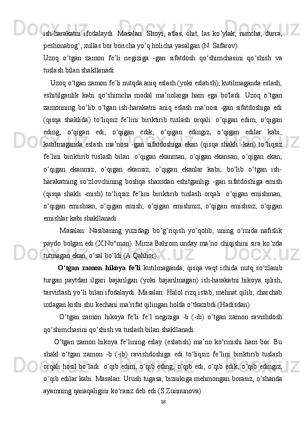 ish-harakatni   ifodalaydi.   Masalan:   Shoyi,   atlas,   chit,   las   ko ylak;   nimcha,   durra,ʻ
peshonabog , xullas bor boricha yo q holicha yasalgan (N. Safarov).	
ʻ ʻ
Uzoq   o tgan   zamon   fe li   negiziga   -gan   sifatdosh   qo shimchasini   qo shish   va	
ʻ ʼ ʻ ʻ
tuslash bilan shakllanadi.  
      Uzoq o tgan zamon fe li nutqda aniq eslash (yoki eslatish), kutilmaganda eslash,
ʻ ʼ
eshitilganlik   kabi   qo shimcha   modal   ma nolarga   ham   ega   bo'ladi.   Uzoq   o tgan	
ʻ ʼ ʻ
zamonning   bo lib   o tgan   ish-harakatni   aniq   eslash   ma nosi   -gan   sifatdoshiga   edi	
ʻ ʻ ʼ
(qisqa   shaklida)   to liqsiz   fe lini   biriktirib   tuslash   orqali:   o qigan   edim,   o qigan	
ʻ ʼ ʻ ʻ
eding,   o qigan   edi;   o qigan   edik,   o qigan   edingiz,   o qigan   edilar   kabi;	
ʻ ʻ ʻ ʻ
kutilmaganda   eslash   ma nosi   -gan   sifatdoshiga   ekan   (qisqa   shakli   -kan)   to liqsiz	
ʼ ʻ
fe lini   biriktirib   tuslash   bilan:   o qigan   ekanman,   o qigan   ekansan,   o qigan   ekan;	
ʼ ʻ ʻ ʻ
o qigan   ekanmiz,   o qigan   ekansiz,   o qigan   ekanlar   kabi;   bo lib   o tgan   ish-
ʻ ʻ ʻ ʻ ʻ
harakatning   so zlovchining   boshqa   shaxsdan   eshitganligi   -gan   sifatdoshiga   emish	
ʻ
(qisqa   shakli   -mish)   to liqsiz   fe lini   biriktirib   tuslash   orqali:   o qigan   emishman,	
ʻ ʼ ʻ
o qigan   emishsan,   o qigan   emish;   o qigan   emishmiz,   o qigan   emishsiz,   o qigan	
ʻ ʻ ʻ ʻ ʻ
emishlar kabi shakllanadi. 
          Masalan:   Nasibaning   yuzidagi   bo g riqish   yo qolib,   uning   o rnida   nafislik	
ʻ ʻ ʻ ʻ
paydo bolgan edi (X.No"mon). Mirza Bahrom unday ma no chiqishini sira ko zda	
ʼ ʻ
tutmagan ekan, o sal bo‘ldi (A.Qahhor).	
ʻ
          O tgan   zamon   hikoya   fe li	
ʻ ʼ   kutilmaganda,   qisqa   vaqt   ichida   nutq   so zlanib	ʻ
turgan   paytdan   ilgari   bajarilgan   (yoki   bajarilmagan)   ish-harakatni   hikoya   qilish,
tasvirlash yo li bilan ifodalaydi. Masalan: Halol rizq istab, mehnat qilib, charchab	
ʻ
uxlagan kishi shu kechani ma rifat qilingan holda o tkazibdi (Hadisdan).	
ʼ ʻ
          O tgan   zamon   hikoya   fe li   fe l   negiziga   -b   (-ib)   o tgan   zamon   ravishdosh	
ʻ ʼ ʼ ʻ
qo shimchasini qo shish va tuslash bilan shakllanadi.	
ʻ ʻ  
          O tgan   zamon   hikoya   fe lining   eslay   (eslatish)   ma no   ko rinishi   ham   bor.   Bu	
ʻ ʼ ʼ ʻ
shakl   o tgan   zamon   -b   (-ib)   ravishdoshiga   edi   to liqsiz   fe lini   biriktirib   tuslash	
ʻ ʻ ʼ
orqali hosil bo ladi: o qib edim, o qib eding, o qib edi; o qib edik, o qib edingiz,	
ʻ ʻ ʻ ʻ ʻ ʻ
o qib edilar kabi. Masalan: Urush tugasa, biznikiga mehmongan borasiz, o shanda	
ʻ ʻ
ayamning qanaqaligini ko rasiz deb edi (S.Zunnunova).	
ʻ
18 