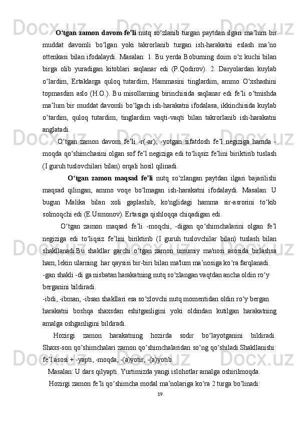           O tgan   zamon   davom   fe liʻ ʼ   nutq   so zlanib   turgan   paytdan   ilgari   ma lum   bir	ʻ ʼ
muddat   davomli   bo lgan   yoki   takrorlanib   turgan   ish-harakatni   eslash   ma no	
ʻ ʼ
ottenkasi  bilan ifodalaydi. Masalan:  1. Bu  yerda Boburning doim  o z kuchi  bilan	
ʻ
birga   olib   yuradigan   kitoblari   saqlanar   edi   (P.Qodirov).   2.   Daryolardan   kuylab
o lardim,   Ertaklarga   quloq   tutardim,   Hammasini   tinglardim,   ammo   O xshashini	
ʻ ʻ
topmasdim   aslo   (H.O.).   Bu   misollarning   birinchisida   saqlanar   edi   fe li   o tmishda	
ʼ ʻ
ma lum bir muddat davomli bo lgach ish-harakatni ifodalasa, ikkinchisida kuylab	
ʼ ʻ
o tardim,   quloq   tutardim,   tinglardim   vaqti-vaqti   bilan   takrorlanib   ish-harakatni	
ʻ
anglatadi. 
          O tgan   zamon   davom   fe li   -r(-ar),   -yotgan   sifatdosh   fe l   negiziga   hamda   -	
ʻ ʼ ʼ
moqda qo shimchasini olgan sof fe l negiziga edi to liqsiz fe lini biriktirib tuslash	
ʻ ʼ ʻ ʼ
(I guruh tuslovchilari bilan) orqali hosil qilinadi.
                O tgan   zamon   maqsad   fe li
ʻ ʼ   nutq   so zlangan   paytdan   ilgari   bajarilishi	ʻ
maqsad   qilingan,   ammo   voqe   bo lmagan   ish-harakatni   ifodalaydi.   Masalan:   U	
ʻ
bugun   Malika   bilan   xoli   gaplashib,   ko'nglidagi   hamma   sir-asrorini   to kib	
ʻ
solmoqchi edi (E.Usmonov). Ertasiga qishloqqa chiqadigan edi.
          O tgan   zamon   maqsad   fe li   -moqchi,   -digan   qo shimchalarini   olgan   fe l	
ʻ ʼ ʻ ʼ
negiziga   edi   to liqsiz   fe lini   biriktirib   (I   guruh   tuslovchilar   bilan)   tuslash   bilan	
ʻ ʼ
shakllanadi.Bu   shakllar   garchi   o tgan   zamon   umumiy   ma'nosi   asosida   birlashsa	
ʻ
ham, lekin ularning  har qaysisi bir-biri bilan ma'lum ma’nosiga ko ra farqlanadi. 	
ʻ
-gan shakli -di ga nisbatan harakatning nutq so zlangan vaqtdan ancha oldin ro y  	
ʻ ʻ
berganini bildiradi. 
-ibdi, -ibman, -ibsan shakllari esa so zlovchi nutq momentidan oldin ro y bergan  	
ʻ ʻ
harakatni   boshqa   shaxsdan   eshitganligini   yoki   oldindan   kutilgan   harakatning
amalga oshganligini bildiradi.  
          Hozirgi       zamon       harakatning       hozirda       sodir       bo layotganini       bildiradi.	
ʻ
Shaxs-son qo shimchalari zamon qo shimchalaridan so ng qo shiladi.Shakllanishi:	
ʻ ʻ ʻ ʻ
fe l asosi + -yapti, -moqda, -(a)yotir, -(a)yotib.	
ʼ
   Masalan: U dars qilyapti. Yurtimizda yangi islohotlar amalga oshirilmoqda.
      Hozirgi zamon fe li qo shimcha modal ma nolariga ko ra 2 turga bo linadi: 	
ʼ ʻ ʼ ʻ ʻ
19 