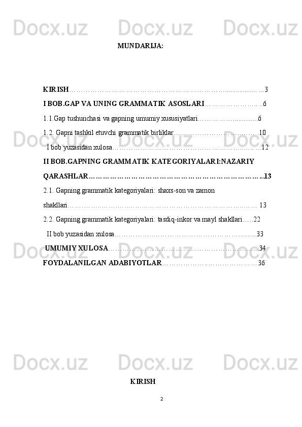                                           MUNDARIJA:
                                           
KIRISH ………………………………………………………….................. ...3
I BOB.GAP VA UNING GRAMMATIK ASOSLARI ………………….. ..6
1.1.Gap tushunchasi va gapning umumiy xususiyatlari……………..............6
1.2. Gapni tashkil etuvchi grammatik birliklar………………………..…… .10
  I bob yuzasidan xulosa………………………………………………..….. ...12
II BOB.GAPNING GRAMMATIK KATEGORIYALARI:NAZARIY
QARASHLAR………………………………………………………………...13
2.1. Gapning grammatik kategoriyalari: shaxs-son va zamon
shakllari…….……..…….…..……...…………………………………..…… 13
2.2. Gapning gra mmatik kategoriyalari: tasdiq-inkor va mayl shakllari…..22
  II bob yuzasidan xulosa……………..………………………………..........33
 UMUMIY XULOSA …………..…………………………………………...34
FOYDALANILGAN ADABIYOTLAR ………………..…………………36
                                                 KIRISH
2 