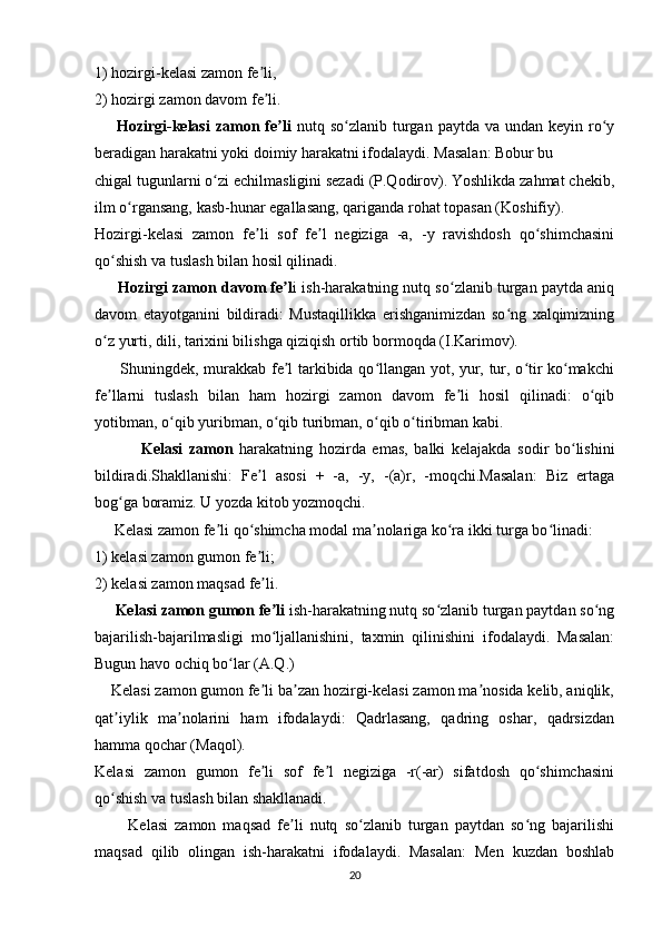 1) hozirgi-kelasi zamon fe li, ʼ
2) hozirgi zamon davom fe li.
ʼ
        Hozirgi-kelasi  zamon fe li  	
ʼ nutq so zlanib  turgan  paytda  va  undan keyin  ro y	ʻ ʻ
beradigan harakatni yoki doimiy harakatni ifodalaydi. Masalan: Bobur bu
chigal tugunlarni o zi echilmasligini sezadi (P.Qodirov). Yoshlikda zahmat chekib,	
ʻ
ilm o rgansang, kasb-hunar egallasang, qariganda rohat topasan (Koshifiy).	
ʻ
Hozirgi-kelasi   zamon   fe li   sof   fe l   negiziga   -a,   -y   ravishdosh   qo shimchasini	
ʼ ʼ ʻ
qo shish va tuslash bilan hosil qilinadi.	
ʻ
      Hozirgi zamon davom fe l	
ʼ i ish-harakatning nutq so zlanib turgan paytda aniq	ʻ
davom   etayotganini   bildiradi:   Mustaqillikka   erishganimizdan   so ng   xalqimizning	
ʻ
o z yurti, dili, tarixini bilishga qiziqish ortib bormoqda (I.Karimov).	
ʻ
         Shuningdek, murakkab fe l tarkibida qo llangan yot, yur, tur, o tir ko makchi	
ʼ ʻ ʻ ʻ
fe llarni   tuslash   bilan   ham   hozirgi   zamon   davom   fe li   hosil   qilinadi:   o qib	
ʼ ʼ ʻ
yotibman, o qib yuribman, o qib turibman, o qib o tiribman kabi.   	
ʻ ʻ ʻ ʻ
                  Kelasi   zamon   harakatning   hozirda   emas,   balki   kelajakda   sodir   bo lishini	
ʻ
bildiradi.Shakllanishi:   Fe l   asosi   +   -a,   -y,   -(a)r,   -moqchi.Masalan:   Biz   ertaga	
ʼ
bog ga boramiz. U yozda kitob yozmoqchi.	
ʻ
     Kelasi zamon fe li qo shimcha modal ma nolariga ko ra ikki turga bo linadi:	
ʼ ʻ ʼ ʻ ʻ
1) kelasi zamon gumon fe li; 	
ʼ
2) kelasi zamon maqsad fe li.
ʼ
      Kelasi zamon gumon fe li
ʼ  ish-harakatning nutq so zlanib turgan paytdan so ng	ʻ ʻ
bajarilish-bajarilmasligi   mo ljallanishini,   taxmin   qilinishini   ifodalaydi.   Masalan:	
ʻ
Bugun havo ochiq bo lar (A.Q.)	
ʻ
    Kelasi zamon gumon fe li ba zan hozirgi-kelasi zamon ma nosida kelib, aniqlik,	
ʼ ʼ ʼ
qat iylik   ma nolarini   ham   ifodalaydi:   Qadrlasang,   qadring   oshar,   qadrsizdan	
ʼ ʼ
hamma qochar (Maqol).
Kelasi   zamon   gumon   fe li   sof   fe l   negiziga   -r(-ar)   sifatdosh   qo shimchasini	
ʼ ʼ ʻ
qo shish va tuslash bilan shakllanadi.	
ʻ
          Kelasi   zamon   maqsad   fe li   nutq   so zlanib   turgan   paytdan   so ng   bajarilishi	
ʼ ʻ ʻ
maqsad   qilib   olingan   ish-harakatni   ifodalaydi.   Masalan:   Men   kuzdan   boshlab
20 