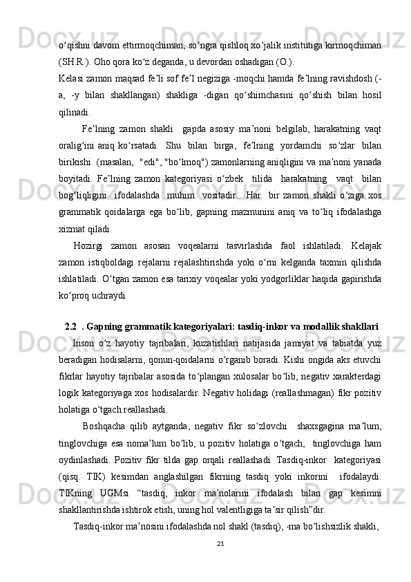 o qishni davom ettirmoqchiman, so ngra qishloq xo jalik institutiga kirmoqchimanʻ ʻ ʻ
(SH.R.). Oho qora ko z deganda, u devordan oshadigan (O.).	
ʻ
Kelasi zamon maqsad fe li sof fe l negiziga -moqchi hamda fe lning ravishdosh (-	
ʼ ʼ ʼ
a,   -y   bilan   shakllangan)   shakliga   -digan   qo shimchasini   qo shish   bilan   hosil	
ʻ ʻ
qilinadi.
          Fe lning   zamon   shakli     gapda   asosiy   ma noni   belgilab,   harakatning   vaqt	
ʼ ʼ
oralig ini  aniq  ko rsatadi.     Shu    bilan     birga,   fe lning   yordamchi    so zlar    bilan	
ʻ ʻ ʼ ʻ
birikishi  (masalan,  "edi", "bo lmoq") zamonlarning aniqligini va ma noni yanada	
ʻ ʼ
boyitadi.   Fe lning   zamon   kategoriyasi   o zbek     tilida     harakatning     vaqt     bilan	
ʼ ʻ
bog liqligini     ifodalashda     muhim     vositadir.     Har     bir   zamon   shakli   o ziga   xos	
ʻ ʻ
grammatik   qoidalarga   ega   bo lib,   gapning   mazmunini   aniq   va   to liq   ifodalashga	
ʻ ʻ
xizmat qiladi.
        Hozirgi   zamon   asosan   voqealarni   tasvirlashda   faol   ishlatiladi.   Kelajak
zamon   istiqboldagi   rejalarni   rejalashtirishda   yoki   o rni   kelganda   taxmin   qilishda	
ʻ
ishlatiladi. O tgan zamon esa tarixiy voqealar yoki yodgorliklar haqida gapirishda	
ʻ
ko proq uchraydi.	
ʻ
             
     2.2    . Gapning grammatik kategoriyalari: tasdiq-inkor va modallik shakllari  
      Inson   o z   hayotiy   tajribalari,   kuzatishlari   natijasida   jamiyat   va   tabiatda   yuz	
ʻ
beradigan hodisalarni, qonun-qoidalarni o rganib boradi. Kishi ongida aks etuvchi	
ʻ
fikrlar  hayotiy  tajribalar  asosida  to plangan xulosalar  bo lib, negativ  xarakterdagi	
ʻ ʻ
logik kategoriyaga xos hodisalardir. Negativ holidagi (reallashmagan) fikr pozitiv
holatiga o tgach reallashadi. 	
ʻ
          Boshqacha   qilib   aytganda,   negativ   fikr   so zlovchi     shaxsgagina   ma lum,	
ʻ ʼ
tinglovchiga   esa   noma lum   bo lib,   u   pozitiv   holatiga   o tgach,     tinglovchiga   ham	
ʼ ʻ ʻ
oydinlashadi.   Pozitiv   fikr   tilda   gap   orqali   reallashadi.   Tasdiq-inkor     kategoriyasi
(qisq.   TIK)   kesimdan   anglashilgan   fikrning   tasdiq   yoki   inkorini     ifodalaydi.
TIKning   UGMsi   “tasdiq,   inkor   ma nolarini   ifodalash   bilan   gap   kesimni	
ʼ
shakllantirishda ishtirok etish, uning hol valentligiga ta sir qilish”dir.  	
ʼ
      Tasdiq-inkor ma nosini ifodalashda nol shakl (tasdiq), -ma bo lishsizlik shakli,	
ʼ ʻ
21 