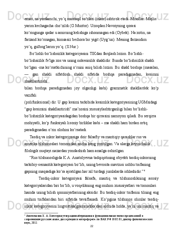 emas, na yordamchi, yo q mustaqil so zlari (inkor) ishtirok etadi. Misollar: Majlis  ʻ ʻ
yarim kechagacha cho zildi (O.Muxtor). Uzoqdan Navoiyning qorasi  
ʻ
ko ringunga qadar u amirning kelishiga ishonmagan edi (Oybek). Na xotin, na  	
ʻ
farzand ko rmagan, kimsasiz bechora bir yigit (Uyg un). Mening farzandim  	
ʻ ʻ
yo q, gulbog larim yo q. (S.Nur.) 	
ʻ ʻ ʻ
     Bo lishli-bo lishsizlik kategoriyasini TIKdan farqlash lozim. Bo lishli- 	
ʻ ʻ ʻ
bo lishsizlik fe lga xos va uning nokesimlik shaklidir. Bunda bo lishsizlik shakli  	
ʻ ʼ ʻ
bo lgan -ma ko rsatkichining o rnini aniq bilish lozim. Bu shakl boshqa (masalan,
ʻ ʻ ʻ
—   gan   shakli   sifatdosh   shakli   sifatida   boshqa   paradigmadan,   kesimni
shakllantirishi  
bilan   boshqa   paradigmadan   joy   olganligi   kabi)   grammatik   shakllardek   ko p	
ʻ
vazifali  
(polifunksional) dir. U gap kesimi tarkibida kesimlik kategoriyasining UGMsidagi
“gap kesimini shakllantirish” ma nosini xususiylashtirganligi bilan bo lishli- 	
ʼ ʻ
bo lishsizlik kategoriyasidagidan boshqa bir qirrasini namoyon qiladi. Bu serqirra  	
ʻ
mohiyatli, ko p funksiyali lisoniy birliklar kabi – ma shakli ham birdan ortiq  	
ʻ
paradigmadan o rin olishini ko rsatadi. 	
ʻ ʻ
     Tasdiq va inkor kategoriyasiga doir falsafiy va mantiqiy qarashlar rus va  
amerika tilshunoslari tomonidan ancha keng yoritilgan. Va ularga keyinchalik  
filologik nuqtayi nazardan yondashish ham amalga oshirilgan. 
     “Rus tilshunosligida K.A. Anatolyevna tadqiqotining obyekti tasdiq-inkorning  
tarkibiy-semantik kategoriyasi bo lib, uning bevosita mavzusi ushbu toifaning  	
ʻ
gapning maqsadiga ko ra ajratilgan har xil turdagi jumlalarda ishlashidir.”	
ʻ 6
  
          Tasdiq-inkor   kategoriyasi   falsafa,   mantiq   va   tilshunoslikning   asosiy
kategoriyalaridan biri bo lib, u voqelikning eng muhim xususiyatlari va tomonlari  	
ʻ
hamda uning bilish qonuniyatlarining aksidir. Bu tasdiq-inkor toifasini tilning eng
muhim   toifalaridan   biri   sifatida   tavsiflanadi.   Ko pgina   tilshunos   olimlar   tasdiq-	
ʻ
inkor kategoriyasini lingvistika(grammatika)dan alohida holda, ya ni uni mantiq va	
ʼ
6
 Анатольевна К. А. Категория утверждения/отрицания в функциональных типах предложений в 
современном русском языке, диссертации и автореферата  по ВАК РФ 10.02.01, доктор филологических 
наук, 2011
22 