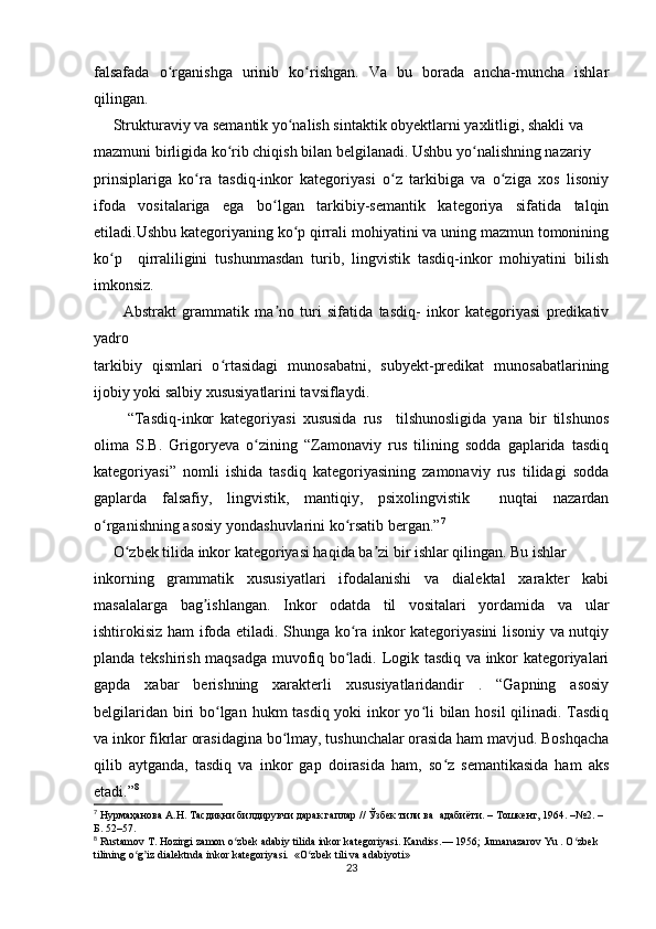 falsafada   o rganishga   urinib   ko rishgan.   Va   bu   borada   ancha-muncha   ishlarʻ ʻ
qilingan.  
     Strukturaviy va semantik yo nalish sintaktik obyektlarni yaxlitligi, shakli va  	
ʻ
mazmuni birligida ko rib chiqish bilan belgilanadi. Ushbu yo nalishning nazariy  	
ʻ ʻ
prinsiplariga   ko ra   tasdiq-inkor   kategoriyasi   o z   tarkibiga   va   o ziga   xos   lisoniy	
ʻ ʻ ʻ
ifoda   vositalariga   ega   bo lgan   tarkibiy-semantik   kategoriya   sifatida   talqin	
ʻ
etiladi.Ushbu kategoriyaning ko p qirrali mohiyatini va uning mazmun tomonining	
ʻ
ko p     qirraliligini   tushunmasdan   turib,   lingvistik   tasdiq-inkor   mohiyatini   bilish	
ʻ
imkonsiz.  
          Abstrakt   grammatik   ma no   turi   sifatida   tasdiq-   inkor   kategoriyasi   predikativ	
ʼ
yadro  
tarkibiy   qismlari   o rtasidagi   munosabatni,   subyekt-predikat   munosabatlarining	
ʻ
ijobiy yoki salbiy xususiyatlarini tavsiflaydi. 
          “Tasdiq-inkor   kategoriyasi   xususida   rus     tilshunosligida   yana   bir   tilshunos
olima   S.B.   Grigoryeva   o zining   “Zamonaviy   rus   tilining   sodda   gaplarida   tasdiq	
ʻ
kategoriyasi”   nomli   ishida   tasdiq   kategoriyasining   zamonaviy   rus   tilidagi   sodda
gaplarda   falsafiy,   lingvistik,   mantiqiy,   psixolingvistik     nuqtai   nazardan
o rganishning asosiy yondashuvlarini ko rsatib bergan.”	
ʻ ʻ 7
     O zbek tilida inkor kategoriyasi haqida ba zi bir ishlar qilingan. Bu ishlar  	
ʻ ʼ
inkorning   grammatik   xususiyatlari   ifodalanishi   va   dialektal   xarakter   kabi
masalalarga   bag ishlangan.   Inkor   odatda   til   vositalari   yordamida   va   ular	
ʼ
ishtirokisiz ham ifoda etiladi. Shunga ko ra inkor kategoriyasini lisoniy va nutqiy	
ʻ
planda tekshirish maqsadga muvofiq bo ladi. Logik tasdiq va inkor kategoriyalari
ʻ
gapda   xabar   berishning   xarakterli   xususiyatlaridandir   .   “Gapning   asosiy
belgilaridan biri bo lgan hukm tasdiq yoki inkor  yo li bilan hosil  qilinadi. Tasdiq	
ʻ ʻ
va inkor fikrlar orasidagina bo lmay, tushunchalar orasida ham mavjud. Boshqacha	
ʻ
qilib   aytganda,   tasdiq   va   inkor   gap   doirasida   ham,   so z   semantikasida   ham   aks	
ʻ
etadi.” 8
7
 Нурмаҳанова А.Н. Тасдиқни билдирувчи дарак гаплар // Ўзбек тили ва  адабиёти. – Тошкент, 1964. –№2. – 
Б. 52–57.
8
 Rustamov T. Hozirgi zamon o zbek adabiy tilida inkor kategoriyasi. Kandiss.— 1956; Jumanazarov Yu . O zbek 	
ʻ ʻ
tilining o g iz dialektnda inkor kategoriyasi.  «O zbek tili va adabiyoti»	
ʻ ʼ ʻ
23 