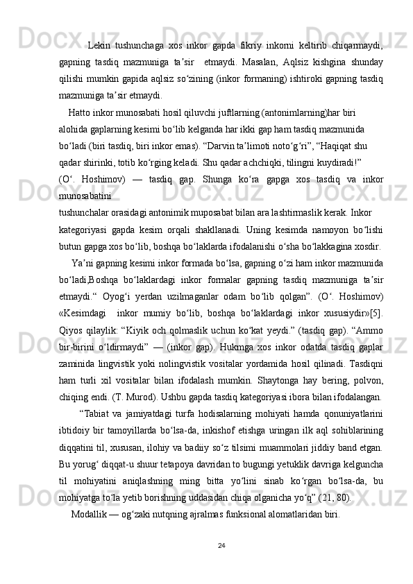             Lekin   tushunchaga   xos   inkor   gapda   fikriy   inkorni   keltirib   chiqarmaydi,
gapning   tasdiq   mazmuniga   ta sir     etmaydi.   Masalan,   Aqlsiz   kishgina   shundayʼ
qilishi mumkin gapida aqlsiz so zining (inkor formaning) ishtiroki gapning tasdiq
ʻ
mazmuniga ta sir etmaydi. 	
ʼ
    Hatto inkor munosabati hosil qiluvchi juftlarning (antonimlarning)har biri  
alohida gaplarning kesimi bo lib kelganda har ikki gap ham tasdiq mazmunida  	
ʻ
bo ladi (biri tasdiq, biri inkor emas). “Darvin ta limoti noto g ri”, “Haqiqat shu  	
ʻ ʼ ʻ ʻ
qadar shirinki, totib ko rging keladi. Shu qadar achchiqki, tilingni kuydiradi!” 	
ʻ
(O .   Hoshimov)   —   tasdiq   gap.   Shunga   ko ra   gapga   xos   tasdiq   va   inkor	
ʻ ʻ
munosabatini  
tushunchalar orasidagi antonimik muposabat bilan ara lashtirmaslik kerak. Inkor  
kategoriyasi   gapda   kesim   orqali   shakllanadi.   Uning   kesimda   namoyon   bo lishi	
ʻ
butun gapga xos bo lib, boshqa bo laklarda ifodalanishi o sha bo lakkagina xosdir.	
ʻ ʻ ʻ ʻ
     Ya ni gapning kesimi inkor formada bo lsa, gapning o zi ham inkor mazmunida	
ʼ ʻ ʻ
bo ladi,Boshqa   bo laklardagi   inkor   formalar   gapning   tasdiq   mazmuniga   ta sir	
ʻ ʻ ʼ
etmaydi.“   Oyog i   yerdan   uzilmaganlar   odam   bo lib   qolgan”.   (O .   Hoshimov)	
ʻ ʻ ʻ
«Kesimdagi     inkor   mumiy   bo lib,   boshqa   bo laklardagi   inkor   xususiydir»[5].	
ʻ ʻ
Qiyos   qilaylik:   “Kiyik   och   qolmaslik   uchun   ko kat   yeydi.”   (tasdiq   gap).   “Ammo	
ʻ
bir-birini   o ldirmaydi”   —   (inkor   gap).   Hukmga   xos   inkor   odatda   tasdiq   gaplar	
ʻ
zaminida   lingvistik   yoki   nolingvistik   vositalar   yordamida   hosil   qilinadi.   Tasdiqni
ham   turli   xil   vositalar   bilan   ifodalash   mumkin.   Shaytonga   hay   bering,   polvon,
chiqing endi. (T. Murod). Ushbu gapda tasdiq kategoriyasi ibora bilan ifodalangan.
          “Tabiat   va   jamiyatdagi   turfa   hodisalarning   mohiyati   hamda   qonuniyatlarini
ibtidoiy   bir   tamoyillarda   bo lsa-da,   inkishof   etishga   uringan   ilk   aql   sohiblarining	
ʻ
diqqatini til, xususan, ilohiy va badiiy so z tilsimi muammolari jiddiy band etgan.	
ʻ
Bu yorug  diqqat-u shuur tetapoya davridan to bugungi yetuklik davriga kelguncha	
ʻ
til   mohiyatini   aniqlashning   ming   bitta   yo lini   sinab   ko rgan   bo lsa-da,   bu	
ʻ ʻ ʻ
mohiyatga to la yetib borishning uddasidan chiqa olganicha yo q” (21, 80). 	
ʻ ʻ
     Modallik — og zaki nutqning ajralmas funksional alomatlaridan biri.  	
ʻ
24 