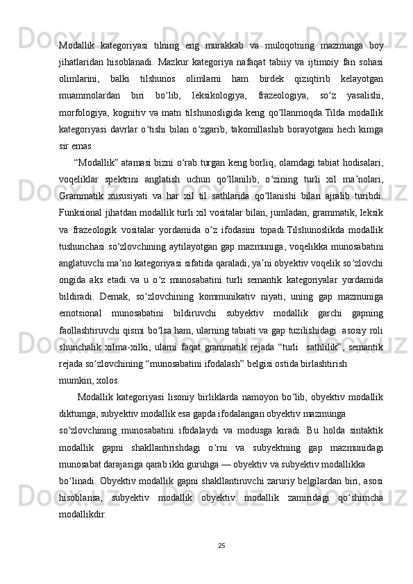 Modallik   kategoriyasi   tilning   eng   murakkab   va   muloqotning   mazmunga   boy
jihatlaridan   hisoblanadi.   Mazkur   kategoriya   nafaqat   tabiiy   va   ijtimoiy   fan   sohasi
olimlarini,   balki   tilshunos   olimlarni   ham   birdek   qiziqtirib   kelayotgan
muammolardan   biri   bo lib,   leksikologiya,   frazeologiya,   so z   yasalishi,ʻ ʻ
morfologiya,   kognitiv   va   matn   tilshunosligida   keng   qo llanmoqda.Tilda   modallik	
ʻ
kategoriyasi   davrlar   o tishi   bilan   o zgarib,   takomillashib   borayotgani   hech   kimga	
ʻ ʻ
sir emas. 
         “Modallik” atamasi bizni o rab turgan keng borliq, olamdagi tabiat hodisalari,	
ʻ
voqeliklar   spektrini   anglatish   uchun   qo llanilib,   o zining   turli   xil   ma nolari,	
ʻ ʻ ʼ
Grammatik   xususiyati   va   har   xil   til   sathlarida   qo llanishi   bilan   ajralib   turibdi.	
ʻ
Funksional jihatdan modallik turli xil vositalar bilan, jumladan, grammatik, leksik
va   frazeologik   vositalar   yordamida   o z   ifodasini   topadi.Tilshunoslikda   modallik	
ʻ
tushunchasi  so‘zlovchining aytilayotgan gap mazmuniga,  voqelikka munosabatini
anglatuvchi ma no kategoriyasi sifatida qaraladi, ya ni obyektiv voqelik so zlovchi	
ʼ ʼ ʻ
ongida   aks   etadi   va   u   o z   munosabatini   turli   semantik   kategoriyalar   yordamida	
ʻ
bildiradi.   Demak,   so zlovchining   kommunikativ   niyati,   uning   gap   mazmuniga	
ʻ
emotsional   munosabatini   bildiruvchi   subyektiv   modallik   garchi   gapning
faollashtiruvchi qismi bo lsa ham, ularning tabiati va gap tuzilishidagi   asosiy roli	
ʻ
shunchalik   xilma-xilki,   ularni   faqat   grammatik   rejada   “turli     sathlilik”,   semantik
rejada so zlovchining “munosabatini ifodalash” belgisi ostida birlashtirish	
ʻ
mumkin, xolos. 
          Modallik   kategoriyasi   lisoniy   birliklarda   namoyon   bo lib,   obyektiv   modallik	
ʻ
diktumga, subyektiv modallik esa gapda ifodalangan obyektiv mazmunga
so zlovchining   munosabatini   ifodalaydi   va   modusga   kiradi.   Bu   holda   sintaktik	
ʻ
modallik   gapni   shakllantirishdagi   o rni   va   subyektning   gap   mazmunidagi	
ʻ
munosabat darajasiga qarab ikki guruhga — obyektiv va subyektiv modallikka
bo linadi. Obyektiv modallik gapni shakllantiruvchi zaruriy belgilardan biri, asosi	
ʻ
hisoblansa,   subyektiv   modallik   obyektiv   modallik   zamiridagi   qo shimcha	
ʻ
modallikdir.  
25 