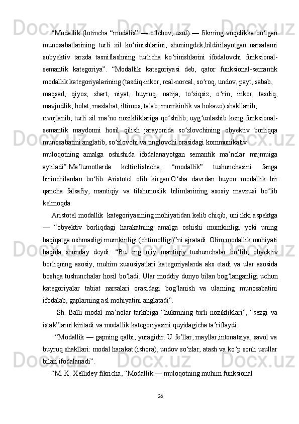           “Modallik (lotincha “modalis” — o lchov, usul) — fikrning voqelikka bo lganʻ ʻ
munosabatlarining   turli   xil   ko rinishlarini,   shuningdek,bildirilayotgan   narsalarni	
ʻ
subyektiv   tarzda   tasniflashning   turlicha   ko rinishlarini   ifodalovchi   funksional-	
ʻ
semantik   kategoriya”.   “Modallik   kategoriyasi   deb,   qator   funksional-semantik
modallik kategoriyalarining (tasdiq-inkor, real-noreal, so roq, undov, payt, sabab,  	
ʻ
maqsad,   qiyos,   shart,   niyat,   buyruq,   natija,   to siqsiz,   o rin,   inkor,   tasdiq,	
ʻ ʻ
mavjudlik, holat, maslahat, iltimos, talab, mumkinlik va hokazo) shakllanib,  
rivojlanib,   turli   xil   ma no   nozikliklariga   qo shilib,   uyg unlashib   keng   funksional-	
ʼ ʻ ʻ
semantik   maydonni   hosil   qilish   jarayonida   so zlovchining   obyektiv   borliqqa	
ʻ
munosabatini anglatib, so zlovchi va tinglovchi orasidagi kommunikativ	
ʻ
muloqotning   amalga   oshishida   ifodalanayotgan   semantik   ma nolar   majmuiga	
ʼ
aytiladi”.Ma lumotlarda   keltirilishicha,   “modallik”   tushunchasini   fanga	
ʼ
birinchilardan   bo lib   Aristotel   olib   kirgan.O sha   davrdan   buyon   modallik   bir	
ʻ ʻ
qancha   falsafiy,   mantiqiy   va   tilshunoslik   bilimlarining   asosiy   mavzusi   bo lib	
ʻ
kelmoqda. 
     Aristotel modallik  kategoriyasining mohiyatidan kelib chiqib, uni ikki aspektga
—   “obyektiv   borliqdagi   harakatning   amalga   oshishi   mumkinligi   yoki   uning
haqiqatga oshmasligi mumkinligi (ehtimolligi)”ni ajratadi. Olim modallik mohiyati
haqida   shunday   deydi:   “Bu   eng   oliy   mantiqiy   tushunchalar   bo lib,   obyektiv	
ʻ
borliqning   asosiy,   muhim   xususiyatlari   kategoriyalarda   aks   etadi   va   ular   asosida
boshqa tushunchalar hosil bo ladi. Ular moddiy dunyo bilan bog langanligi uchun	
ʻ ʻ
kategoriyalar   tabiat   narsalari   orasidagi   bog lanish   va   ularning   munosabatini	
ʻ
ifodalab, gaplarning asl mohiyatini anglatadi”.
          Sh.   Balli   modal   ma nolar   tarkibiga   “hukmning   turli   nozikliklari”,   “sezgi   va	
ʼ
istak”larni kiritadi va modallik kategoriyasini quyidagicha ta riflaydi: 	
ʼ
       “Modallik — gapning qalbi, yuragidir. U fe llar, mayllar,intonatsiya, savol va	
ʼ
buyruq shakllari: modal harakat (ishora), undov so zlar, atash va ko p sonli usullar	
ʻ ʻ
bilan ifodalanadi”.
     “M. K. Xellidey fikricha, “Modallik — muloqotning muhim funksional
26 