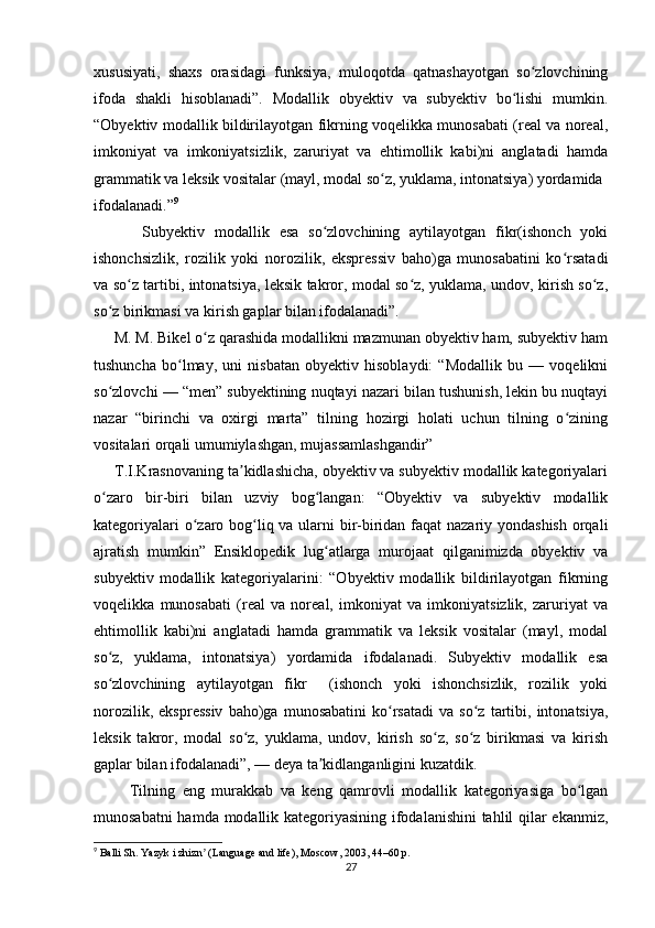 xususiyati,   shaxs   orasidagi   funksiya,   muloqotda   qatnashayotgan   so zlovchiningʻ
ifoda   shakli   hisoblanadi”.   Modallik   obyektiv   va   subyektiv   bo lishi   mumkin.	
ʻ
“Obyektiv modallik bildirilayotgan fikrning voqelikka munosabati (real va noreal,
imkoniyat   va   imkoniyatsizlik,   zaruriyat   va   ehtimollik   kabi)ni   anglatadi   hamda
grammatik va leksik vositalar (mayl, modal so z, yuklama, intonatsiya) yordamida	
ʻ
ifodalanadi.” 9
          Subyektiv   modallik   esa   so zlovchining   aytilayotgan   fikr(ishonch   yoki	
ʻ
ishonchsizlik,   rozilik   yoki   norozilik,   ekspressiv   baho)ga   munosabatini   ko rsatadi	
ʻ
va so z tartibi, intonatsiya, leksik takror, modal so z, yuklama, undov, kirish so z,	
ʻ ʻ ʻ
so z birikmasi va kirish gaplar bilan ifodalanadi”. 	
ʻ
     M. M. Bikel o z qarashida modallikni mazmunan obyektiv ham, subyektiv ham	
ʻ
tushuncha   bo lmay,   uni   nisbatan   obyektiv   hisoblaydi:   “Modallik   bu   —   voqelikni	
ʻ
so zlovchi — “men” subyektining nuqtayi nazari bilan tushunish, lekin bu nuqtayi	
ʻ
nazar   “birinchi   va   oxirgi   marta”   tilning   hozirgi   holati   uchun   tilning   o zining	
ʻ
vositalari orqali umumiylashgan, mujassamlashgandir” 
     T.I.Krasnovaning ta kidlashicha, obyektiv va subyektiv modallik kategoriyalari	
ʼ
o zaro   bir-biri   bilan   uzviy   bog langan:   “Obyektiv   va   subyektiv   modallik	
ʻ ʻ
kategoriyalari  o zaro bog liq va ularni bir-biridan faqat  nazariy yondashish  orqali	
ʻ ʻ
ajratish   mumkin”   Ensiklopedik   lug atlarga   murojaat   qilganimizda   obyektiv   va	
ʻ
subyektiv   modallik   kategoriyalarini:   “Obyektiv   modallik   bildirilayotgan   fikrning
voqelikka   munosabati   (real   va   noreal,   imkoniyat   va   imkoniyatsizlik,   zaruriyat   va
ehtimollik   kabi)ni   anglatadi   hamda   grammatik   va   leksik   vositalar   (mayl,   modal
so z,   yuklama,   intonatsiya)   yordamida   ifodalanadi.   Subyektiv   modallik   esa	
ʻ
so zlovchining   aytilayotgan   fikr     (ishonch   yoki   ishonchsizlik,   rozilik   yoki
ʻ
norozilik,   ekspressiv   baho)ga   munosabatini   ko rsatadi   va   so z   tartibi,   intonatsiya,	
ʻ ʻ
leksik   takror,   modal   so z,   yuklama,   undov,   kirish   so z,   so z   birikmasi   va   kirish	
ʻ ʻ ʻ
gaplar bilan ifodalanadi”, — deya ta kidlanganligini kuzatdik. 	
ʼ
          Tilning   eng   murakkab   va   keng   qamrovli   modallik   kategoriyasiga   bo lgan	
ʻ
munosabatni hamda modallik kategoriyasining ifodalanishini  tahlil qilar ekanmiz,
9
 Balli Sh. Yazyk i zhizn  (Language and life), Moscow, 2003, 44–60 p.	
ʼ
27 
