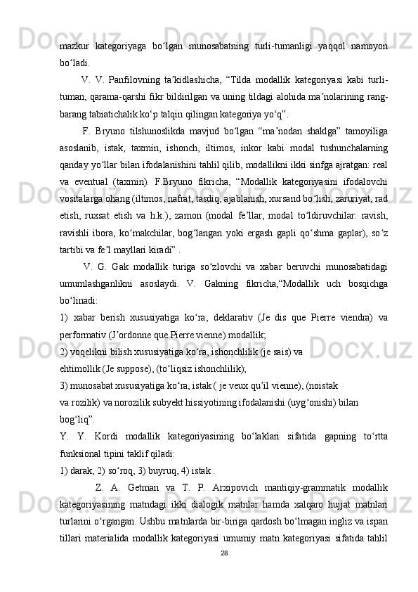 mazkur   kategoriyaga   bo lgan   munosabatning   turli-tumanligi   yaqqol   namoyonʻ
bo ladi. 	
ʻ
          V.   V.   Panfilovning   ta kidlashicha,   “Tilda   modallik   kategoriyasi   kabi   turli-	
ʼ
tuman, qarama-qarshi fikr bildirilgan va uning tildagi alohida ma nolarining rang-	
ʼ
barang tabiatichalik ko‘p talqin qilingan kategoriya yo q”. 	
ʻ
          F.   Bryuno   tilshunoslikda   mavjud   bo lgan   “ma nodan   shaklga”   tamoyiliga	
ʻ ʼ
asoslanib,   istak,   taxmin,   ishonch,   iltimos,   inkor   kabi   modal   tushunchalarning
qanday yo llar bilan ifodalanishini tahlil qilib, modallikni ikki sinfga ajratgan: real	
ʻ
va   eventual   (taxmin).   F.Bryuno   fikricha,   “Modallik   kategoriyasini   ifodalovchi
vositalarga ohang (iltimos, nafrat, tasdiq, ajablanish, xursand bo lish, zaruriyat, rad	
ʻ
etish,   ruxsat   etish   va   h.k.),   zamon   (modal   fe llar,   modal   to ldiruvchilar:   ravish,	
ʼ ʻ
ravishli   ibora,   ko makchilar,   bog langan   yoki   ergash   gapli   qo shma   gaplar),   so z	
ʻ ʻ ʻ ʻ
tartibi va fe l mayllari kiradi” .	
ʼ
          V.   G.   Gak   modallik   turiga   so zlovchi   va   xabar   beruvchi   munosabatidagi	
ʻ
umumlashganlikni   asoslaydi.   V.   Gakning   fikricha,“Modallik   uch   bosqichga
bo linadi:  	
ʻ
1)   xabar   berish   xususiyatiga   ko ra,   deklarativ   (Je   dis   que   Pierre   viendra)   va	
ʻ
performativ (J ordonne que Pierre vienne) modallik;  	
ʼ
2) voqelikni bilish xususiyatiga ko ra, ishonchlilik (je sais) va  	
ʻ
ehtimollik (Je suppose), (to liqsiz ishonchlilik);  	
ʻ
3) munosabat xususiyatiga ko ra, istak ( je veux qu il vienne), (noistak  	
ʻ ʼ
va rozilik) va norozilik subyekt hissiyotining ifodalanishi (uyg onishi) bilan  	
ʻ
bog liq”. 	
ʻ
Y.   Y.   Kordi   modallik   kategoriyasining   bo laklari   sifatida   gapning   to rtta	
ʻ ʻ
funksional tipini taklif qiladi:  
1) darak, 2) so roq, 3) buyruq, 4) istak . 	
ʻ
          Z.   A.   Getman   va   T.   P.   Arxipovich   mantiqiy-grammatik   modallik
kategoriyasining   matndagi   ikki   dialogik   matnlar   hamda   xalqaro   hujjat   matnlari
turlarini o rgangan. Ushbu matnlarda bir-biriga qardosh bo lmagan ingliz va ispan	
ʻ ʻ
tillari   materialida   modallik   kategoriyasi   umumiy   matn   kategoriyasi   sifatida   tahlil
28 