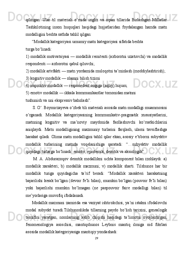 qilingan.   Ular   til   materiali   o rnida   ingliz   va   ispan   tillarida   Birlashgan   Millatlarʻ
Tashkilotining   inson   huquqlari   haqidagi   hujjatlaridan   foydalangan   hamda   matn
modalligini beshta sathda tahlil qilgan:
      “Modallik kategoriyasi umumiy matn kategoriyasi sifatida beshta  
turga bo linadi:  	
ʻ
1) modallik motivatsiyasi — modallik remitenti (axborotni uzatuvchi) va modallik
respondenti — axborotni qabul qiluvchi;  
2) modallik artefakti — matn yordamida muloqotni ta minlash (moddiylashtirish);	
ʼ
3) kognitiv modallik — olamni bilish tizimi 
4) impozitiv modallik — responedent ongiga (aqliy) hujum;  
5) emotiv modallik — ikkala kommunikantlar tomonidan matnni  
tushunish va uni ekspressiv baholash”. 
      S. O . Boymirzayeva o zbek tili materiali asosida matn modalligi muammosini	
ʻ ʻ
o rganadi.   Modallik   kategoriyasining   kommunikativ-pragmatik   xususiyatlarini,	
ʻ
matnning   kognitiv   va   ma noviy   maydonida   faollashuvchi   ko rsatkichlarini	
ʼ ʻ
aniqlaydi.   Matn   modalligining   mazmuniy   turlarini   farqlash,   ularni   tavsiflashga
harakat qiladi. Olima matn modalligini tahlil qilar ekan, asosiy e tiborni subyektiv	
ʼ
modallik   turlarining   matnda   voqelanishiga   qaratadi:   “…subyektiv   modallik
quyidagi turlarga bo linadi: emotiv, epistemik, deontik va aksiologik”.	
ʻ
          M.   A.   Abdurazoqov  deontik   modallikni   uchta   komponent   bilan   izohlaydi:   a)
modallik   xarakteri;   b)   modallik   mazmuni;   v)   modallik   sharti.   Tilshunos   har   bir
modallik   turiga   quyidagicha   ta rif   beradi:   “Modallik   xarakteri   harakatning	
ʼ
bajarilishi kerak bo lgan (devoir fe li bilan), mumkin bo lgan (pouvoir fe li bilan)	
ʻ ʼ ʻ ʼ
yoki   bajarilishi   mumkin   bo lmagan   (ne   paspouvoir   faire   modalligi   bilan)   til	
ʻ
me yorlariga muvofiq ifodalanadi.  	
ʼ
      Modallik mazmuni zamirida esa vaziyat ishtirokchisi, ya ni istakni ifodalovchi	
ʼ
modal   subyekt   turadi.Tilshunoslikda   tillarning   paydo   bo lish   tarixini,   genealogik	
ʻ
tasnifini   yaratgan,   nomlarning   kelib   chiqishi   haqidagi   ta limotni   rivojlantirgan,
ʼ
fenomenologiya   asoschisi,   mantiqshunos   Leybnis   mantiq   ilmiga   oid   fikrlari
asosida modallik kategoriyasiga mantiqiy yondashadi: 
29 