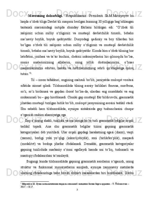           Mavzuning   dolzarbligi.   “Respublikamiz     Prezidenti   Sh.M.Mirziyoyev   bu
haqda o zbek tiliga Davlat tili maqomi berilgan kunning 30 yilligiga bag ishlanganʻ ʻ
tantanali   marosimdagi   nutqida   shunday   fikrlarni   bildirgan   edi:   “O zbek   tili	
ʻ
xalqimiz   uchun   milliy   o zligimiz   va   mustaqil   davlatchilik   timsoli,   bebaho	
ʻ
ma naviy   boylik,   buyuk   qadriyatdir.   Dunyodagi   qadimiy   va   boy   tillardan   biri	
ʼ
bo lgan   o zbek   tili   xalqimiz   uchun   milliy   o zligimiz   va   mustaqil   davlatchilik
ʻ ʻ ʻ
timsoli, bebaho ma naviy boylik, buyuk qadriyatdir. Kimda kim o zbek tilining bor	
ʼ ʻ
latofatini, jozibasi  va ta sir kuchini, cheksiz imkoniyatlarini his qilmoqchi  bo lsa,	
ʼ ʻ
munis   onalarimizning   allalarini,   ming   yillik   dostonlarimizni,   o lmas	
ʻ
maqomlarimizni   eshitsin,   baxshi   va   hofizlarimizning   sehrli   qo shiqlariga   quloq	
ʻ
tutsin.” 1
                  Til – inson tafakkuri, ongining mahsuli bo lib, jamiyatda muloqot vositasi	
ʻ
sifatida   xizmat   qiladi.   Tilshunoslikda   tilning   asosiy   birliklari   fonema,   morfema,
so z,   so z   birikmasi   va   gapdan   iborat   bo lsa-da,   ulardan   eng   murakkabi   va   eng	
ʻ ʻ ʻ
mukammali bu – gap hisoblanadi. Chunki gap mustaqil fikr bildiruvchi, grammatik
jihatdan mustaqil tuzilgan birlik bo lib, muloqot jarayonining asosini tashkil etadi.	
ʻ
Shu   sababli   ham   tilshunoslikda,   ayniqsa   sintaksisda   gap   tushunchasini   chuqur
o rganish muhim ahamiyatga ega.	
ʻ
     Gap o zining shakli, tuzilishi va ma nosiga ko ra turli grammatik belgilar orqali	
ʻ ʼ ʻ
tashkil   topadi.   Ana   shu   grammatik   belgilar   tizimi   gapning   grammatik
kategoriyalari   deb   yuritiladi.   Ular   orqali   gapdagi   harakatning   egasi   (shaxs),   vaqti
(zamon),   borligi   yoki   yo qligi   (inkor/ijobiylik),   soni   (birlik/ko plik),   maqsadi	
ʻ ʻ
(modalitet)   va   boshqa   jihatlar   ifodalanadi.   Demakki,   grammatik   kategoriyalar
gapning   tuzilishida   markaziy   o rinni   egallaydi   hamda   uni   to liq,   tushunarli   va	
ʻ ʻ
mantiqiy ifodalanishini ta minlaydi.	
ʼ
         Bugungi  kunda tilshunoslikda  gapning grammatik asoslarini  o rganish, uning	
ʻ
struktur   va   funksional   xususiyatlarini   aniqlash,   ayniqsa   zamonaviy   matnlarda
ularning   ifodalanishiga   baho  berish   dolzarb  masalalardan   biri   hisoblanadi.   Ushbu
1
 Мирзиёев Ш. Буюк келажагимизни мард ва олижаноб халқимиз билан бирга қурамиз. -Т.:Ўзбекистон – 
2017. – Б.17.
3 